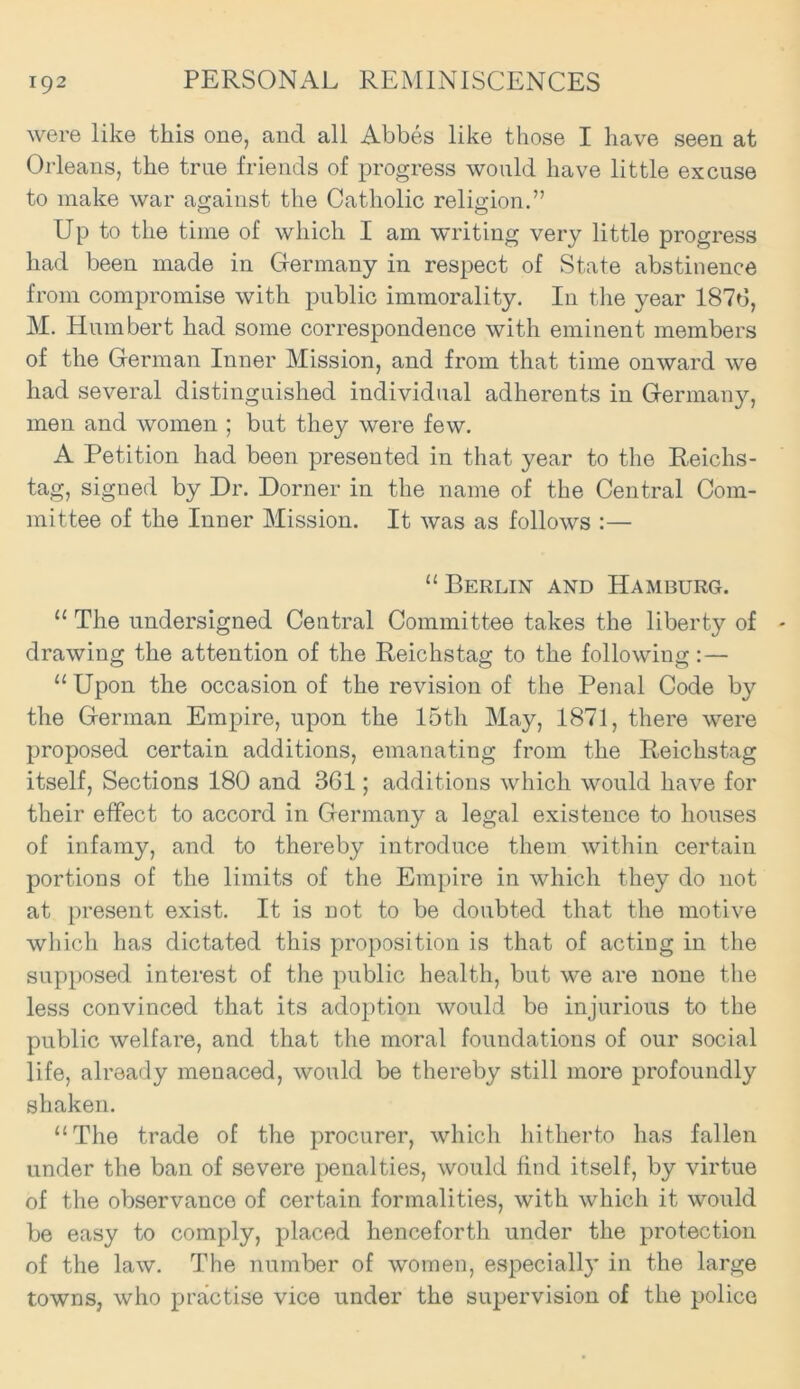 were like this one, and all Abbes like those I have seen at Orleans, the true friends of progress would have little excuse to make war against the Catholic religion.” Up to the time of which I am writing very little progress had been made in Germany in respect of State abstinence from compromise with public immorality. In the year 1876, M. Humbert had some correspondence with eminent members of the German Inner Mission, and from that time onward we had several distinguished individual adherents in Germany, men and women ; but they were few. A Petition had been presented in that year to the Reichs- tag, signed by Dr. Dorner in the name of the Central Com- mittee of the Inner Mission. It was as follows :— “Berlin and Hamburg. “ The undersigned Central Committee takes the liberty of drawing the attention of the Reichstag: to the following::— “ Upon the occasion of the revision of the Penal Code by the German Empire, upon the 15th May, 1871, there were proposed certain additions, emanating from the Reichstag itself, Sections 180 and 361; additions which would have for their effect to accord in Germany a legal existence to houses of infamy, and to thereby introduce them within certain portions of the limits of the Empire in which they do not at present exist. It is not to be doubted that the motive which has dictated this proposition is that of acting in the supposed interest of the public health, but we are none the less convinced that its adoption would be injurious to the public welfare, and that the moral foundations of our social life, already menaced, would be thereby still more profoundly shaken. “The trade of the procurer, which hitherto has fallen under the ban of severe penalties, would find itself, by virtue of the observance of certain formalities, with which it would be easy to comply, placed henceforth under the protection of the law. The number of women, especiall}’ in the large towns, who practise vice under the supervision of the police