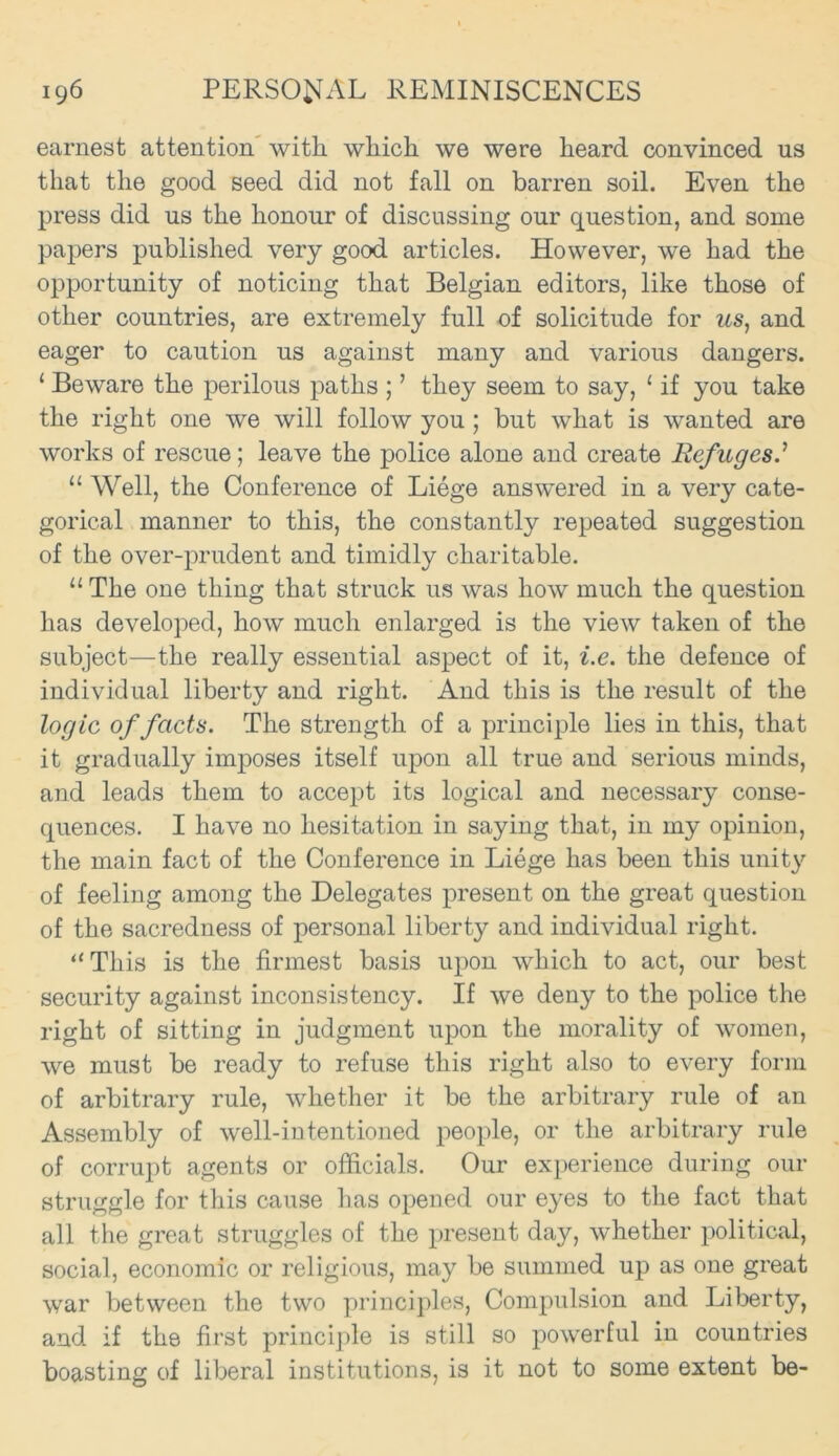 earnest attention with which we were heard convinced us that the good seed did not fall on barren soil. Even the press did us the honour of discussing our question, and some papers published very good articles. However, we had the opportunity of noticing that Belgian editors, like those of other countries, are extremely full of solicitude for us, and eager to caution us against many and various dangers. ‘ Beware the perilous paths ; ’ they seem to say, 1 if you take the right one we will follow you ; but what is wanted are works of rescue; leave the police alone and create Refuges.’ “ Well, the Conference of Liege answered in a very cate- gorical manner to this, the constantly repeated suggestion of the over-prudent and timidly charitable. 11 The one thing that struck us was how much the question has developed, how much enlarged is the view taken of the subject—the really essential aspect of it, i.e. the defence of individual liberty and right. And this is the result of the logic of facts. The strength of a principle lies in this, that it gradually imposes itself upon all true and serious minds, and leads them to accept its logical and necessary conse- quences. I have no hesitation in saying that, in my opinion, the main fact of the Conference in Liege has been this unity of feeling among the Delegates present on the great question of the sacredness of personal liberty and individual right. “This is the firmest basis upon which to act, our best security against inconsistency. If we deny to the police the right of sitting in judgment upon the morality of women, we must be ready to refuse this right also to every form of arbitrary rule, whether it be the arbitrary rule of an Assembly of well-intentioned people, or the arbitrary rule of corrupt agents or officials. Our experience during our struggle for this cause has opened our eyes to the fact that all the great struggles of the present day, whether political, social, economic or religious, may be summed up as one great war between the two principles, Compulsion and Liberty, and if the first principle is still so powerful in countries boasting of liberal institutions, is it not to some extent be-