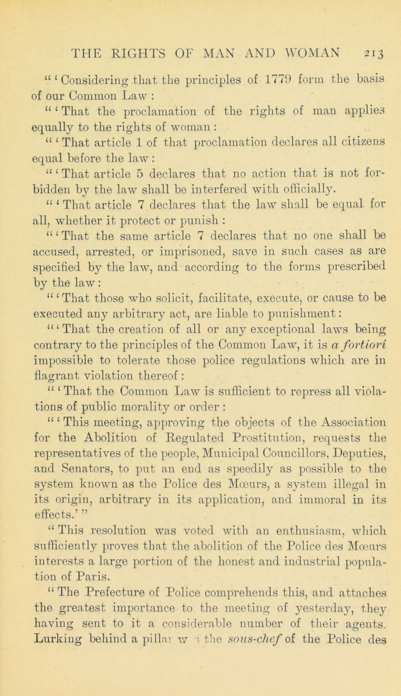 “ { Considering that the principles of 1779 form the basis of our Common Law : “ 1 That the proclamation of the rights of man applies equally to the rights of woman : “ 1 That article 1 of that proclamation declares all citizens equal before the law : “ 1 That article 5 declares that no action that is not for- bidden by the law shall be interfered with officially. “ 1 That article 7 declares that the law shall be equal for all, whether it protect or punish : “1 That the same article 7 declares that no one shall be accused, arrested, or imprisoned, save in such cases as are specified by the law, and according to the forms prescribed by the law: 111 That those who solicit, facilitate, execute, or cause to be executed any arbitrary act, are liable to punishment: “1 That the creation of all or any exceptional laws being contrary to the principles of the Common Law, it is a fortiori impossible to tolerate rdiose police regulations which are in flagrant violation thereof: “ 1 That the Common Law is sufficient to repress all viola- tions of public morality or order : “{ This meeting, approving the objects of the Association for the Abolition of Regulated Prostitution, requests the representatives of the people, Municipal Councillors, Deputies, and Senators, to put an end as speedily as possible to the system known as the Police des Moeurs, a system illegal in its origin, arbitrary in its application, and immoral in its effects.’ ” “ This resolution was voted with an enthusiasm, which sufficiently proves that the abolition of the Police des Moeurs interests a large portion of the honest and industrial popula- tion of Paris. “ The Prefecture of Police comprehends this, and attaches the greatest importance to the meeting of yesterday, they having sent to it a considerable number of their agents. Lurking behind a pillai w i the sous-clief of the Police des