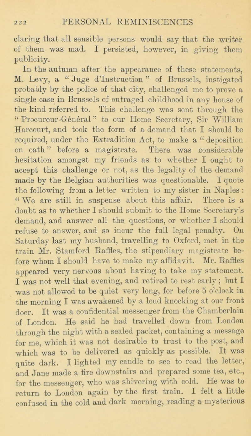 daring that all sensible persons would say that the writer of them was mad. I persisted, however, in giving them publicity. In the autumn after the appearance of these statements, M. Levy, a 11 Juge destruction ” of Brussels, instigated probably by the police of that city, challenged me to prove a single case in Brussels of outraged childhood in any house of the kind referred to. This challenge was sent through the “ Procureur-General ” to our Home Secretary, Sir William Harcourt, and took the form of a demand that I should be required, under the Extradition Act, to make a 11 deposition on oath ” before a magistrate. There was considerable hesitation amongst my friends as to whether I ought to accept this challenge or not, as the legality of the demand made by the Belgian authorities was questionable. I quote the following from a letter written to my sister in Naples : “ We are still in suspense about this affair. There is a doubt as to whether I should submit to the Home Secretary’s demand, and answer all the questions, or whether I should refuse to answer, and so incur the full legal penalty. On Saturday last my husband, travelling to Oxford, met in the train Mr. Stamford Raffles, the stipendiary magistrate be- fore whom I should have to make my affidavit. Mr. Raffles appeared very nervous about having to take my statement. I was not well that evening, and retired to rest early ; but I was not allowed to be quiet very long, for before 5 o’clock in the morning I was awakened by a loud knocking at our front door. It was a confidential messenger from the Chamberlain of London. He said he had travelled down from London through the night with a sealed packet, containing a message for me, which it was not desirable to trust to the post, and which was to be delivered as quickly as possible. It was quite dark. I lighted my candle to see to read the letter, and Jane made a fire downstairs and prepared some tea, etc., for the messenger, who was shivering with cold. He was to return to London again by the first train. I felt a little confused in the cold and dark morning, reading a mysterious