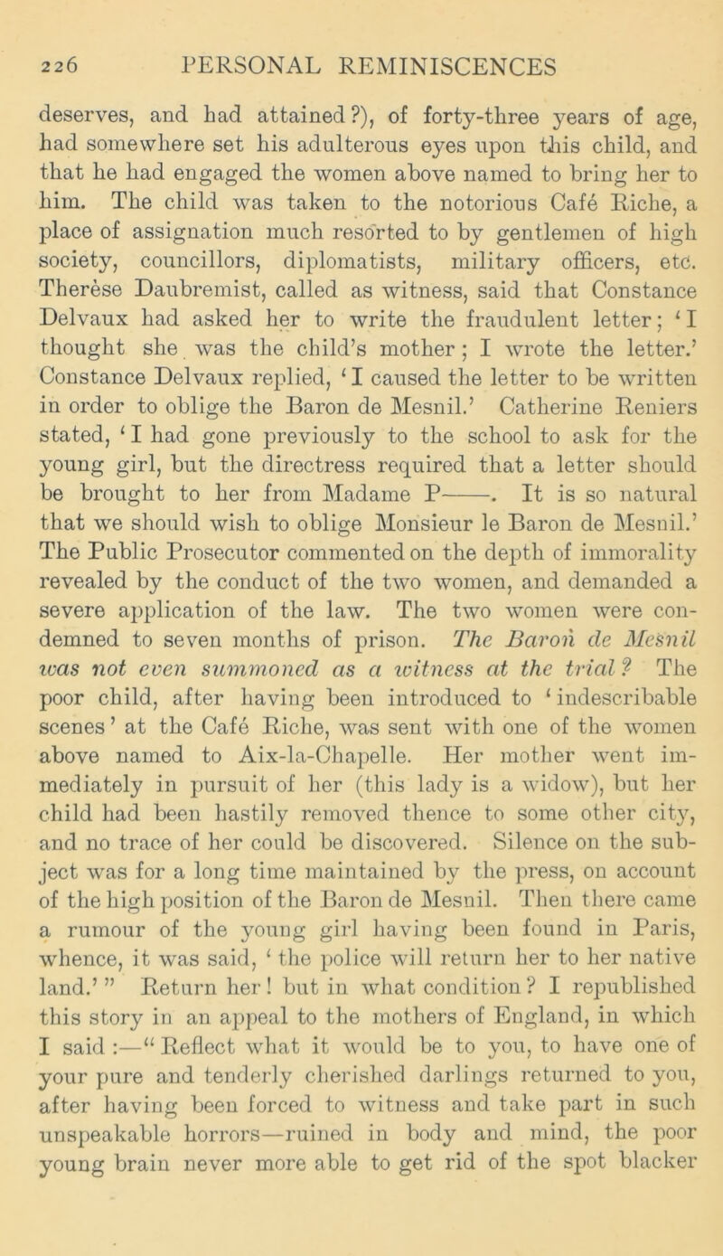 deserves, and had attained ?), of forty-three years of age, had somewhere set his adulterous eyes upon tJiis child, and that he had engaged the women above named to bring her to him. The child was taken to the notorious Cafe Riche, a place of assignation much resorted to by gentlemen of high society, councillors, diplomatists, military officers, etc. Therese Daubremist, called as witness, said that Constance Delvaux had asked her to write the fraudulent letter; 11 thought she was the child’s mother; I wrote the letter.’ Constance Delvaux replied, 11 caused the letter to be written in order to oblige the Baron de Mesnil.’ Catherine Reniers stated, 11 had gone previously to the school to ask for the young girl, but the directress required that a letter should be brought to her from Madame P . It is so natural that we should wish to oblige Monsieur le Baron de Mesnil.’ The Public Prosecutor commented on the depth of immorality revealed by the conduct of the two women, and demanded a severe application of the law. The two women were con- demned to seven months of prison. The Baron de Mesnil was not even summoned as a witness at the trial ? The poor child, after having been introduced to ‘ indescribable scenes ’ at the Cafe Riche, was sent with one of the women above named to Aix-la-Chapelle. Her mother went im- mediately in pursuit of her (this lady is a widow), but her child had been hastily removed thence to some other city, and no trace of her could be discovered. Silence on the sub- ject was for a long time maintained by the press, on account of the high position of the Baron de Mesnil. Then there came a rumour of the young girl having been found in Paris, whence, it was said, 1 the police will return her to her native land.’” Return her ! but in what condition ? I republished this story in an appeal to the mothers of England, in which I said :—“ Reflect what it would be to you, to have one of your pure and tenderly cherished darlings returned to you, after having been forced to witness and take part in such unspeakable horrors—ruined in body and mind, the poor young brain never more able to get rid of the spot blacker