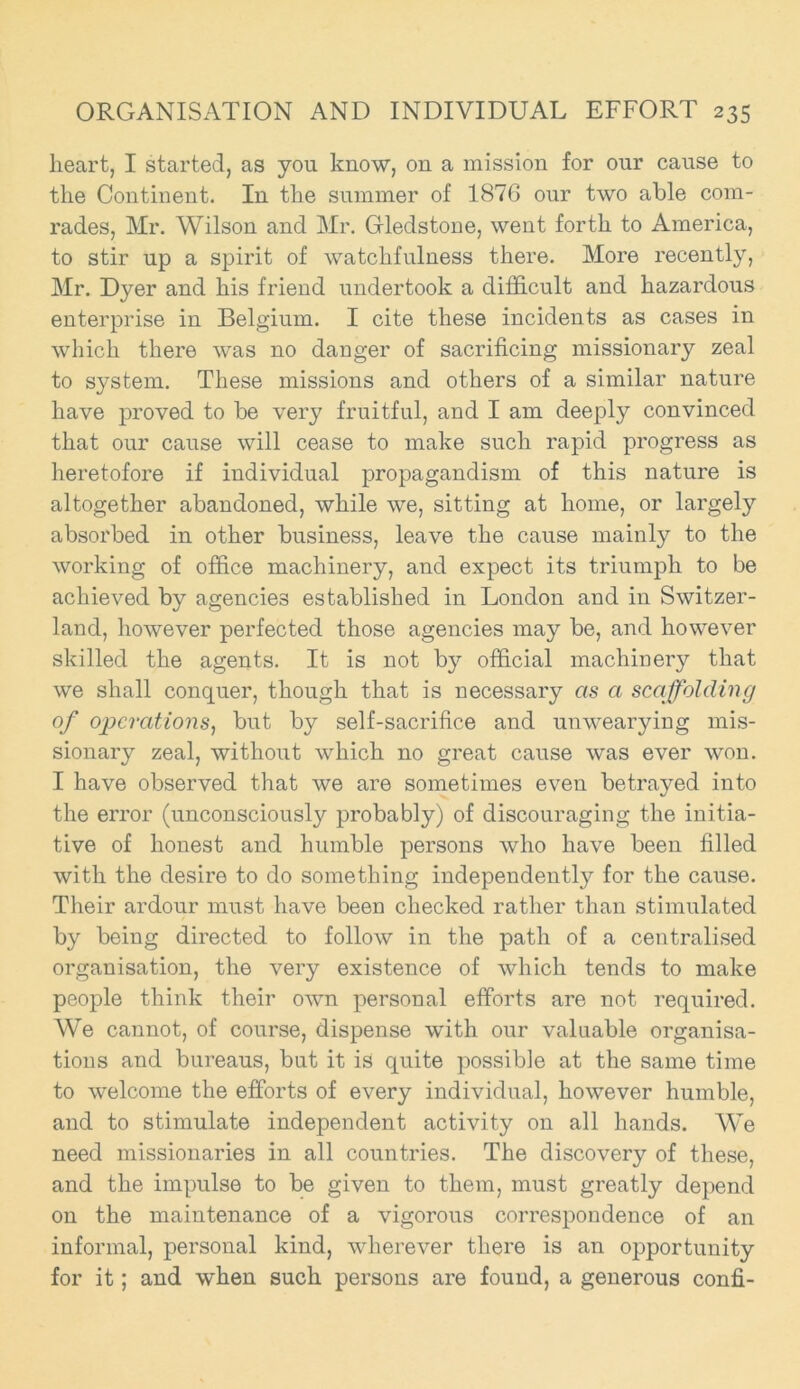 heart, I started, as you know, on a mission for our cause to the Continent. In the summer of 1876 our two able com- rades, Mr. Wilson and Mr. Gledstone, went forth to America, to stir up a spirit of watchfulness there. More recently, Mr. Dyer and his friend undertook a difficult and hazardous enterprise in Belgium. I cite these incidents as cases in which there was no danger of sacrificing missionary zeal to system. These missions and others of a similar nature have proved to be very fruitful, and I am deeply convinced that our cause will cease to make such rapid progress as heretofore if individual propagandism of this nature is altogether abandoned, while we, sitting at home, or largely absorbed in other business, leave the cause mainly to the working of office machinery, and expect its triumph to be achieved by agencies established in London and in Switzer- land, however perfected those agencies may be, and however skilled the agents. It is not by official machinery that we shall conquer, though that is necessary as a scaffolding of operations, but by self-sacrifice and unwearying mis- sionary zeal, without which no great cause was ever won. I have observed that we are sometimes even betrayed into the error (unconsciously probably) of discouraging the initia- tive of honest and humble persons who have been filled with the desire to do something independently for the cause. Their ardour must have been checked rather than stimulated by being directed to follow in the path of a centralised organisation, the very existence of which tends to make people think their own personal efforts are not required. We cannot, of course, dispense with our valuable organisa- tions and bureaus, but it is quite possible at the same time to welcome the efforts of every individual, however humble, and to stimulate independent activity on all hands. We need missionaries in all countries. The discovery of these, and the impulse to be given to them, must greatly depend on the maintenance of a vigorous correspondence of an informal, personal kind, wherever there is an opportunity for it; and when such persons are found, a generous confi-