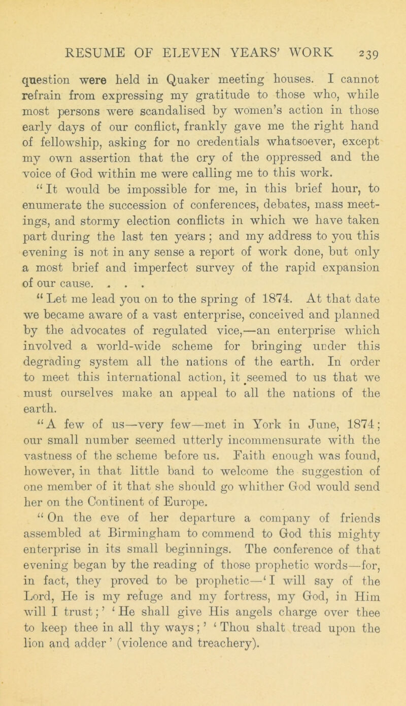 question were held in Quaker meeting houses. I cannot refrain from expressing my gratitude to those who, while most persons were scandalised by women’s action in those early days of our conflict, frankly gave me the right hand of fellowship, asking for no credentials whatsoever, except my own assertion that the cry of the oppressed and the voice of God within me were calling me to this work. “ It would be impossible for me, in this brief hour, to enumerate the succession of conferences, debates, mass meet- ings, and stormy election conflicts in which we have taken part during the last ten years ; and my address to you this evening is not in any sense a report of work done, but only a most brief and imperfect survey of the rapid expansion of our cause. . . . “ Let me lead you on to the spring of 1874. At that date we became aware of a vast enterprise, conceived and planned by the advocates of regulated vice,—an enterprise which involved a world-wide scheme for bringing under this degrading system all the nations of the earth. In order to meet this international action, it .seemed to us that we must ourselves make an appeal to all the nations of the earth. “A few of us—very few—met in York in June, 1874; our small number seemed utterly incommensurate with the vastness of the scheme before us. Faith enough was found, however, in that little band to welcome the suggestion of one member of it that she should go whither God would send her on the Continent of Europe. “ On the eve of her departure a company of friends assembled at Birmingham to commend to God this mighty enterprise in its small beginnings. The conference of that evening began by the reading of those prophetic words—for, in fact, they proved to be prophetic—‘I will say of the Lord, He is my refuge and my fortress, my God, in Him will I trust;’ 1 He shall give His angels charge over thee to keep thee in all thy ways; ’ ‘ Thou shalt tread upon the lion and adder ’ (violence and treachery).