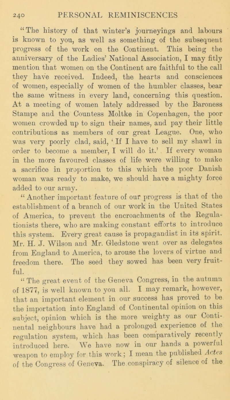 “ The history of that winter’s journeyings and labours is known to you, as well as something of the subsequent progress of the work on the Continent. This being the anniversary of the Ladies’ National Association, I may fitly mention that women on the Continent are faithful to the call they have received. Indeed, the hearts and consciences of women, especially of women of the humbler classes, bear the same witness in every land, concerning this question. At a meeting of women lately addressed by the Baroness Stampe and the Countess Moltke in Copenhagen, the poor women crowded up to sign their names, and pay their little contributions as members of our great League. One, who was very poorly clad, said, ‘ If I have to sell my shawl in order to become a member, I will do it.’ If every woman in the more favoured classes of life were willing to make a sacrifice in proportion to this which the poor Danish woman was ready to make, we should have a mighty force added to our army. 11 Another important feature of our progress is that of the establishment of a branch of our work in the United States of America, to prevent the encroachments of the Regula- tionists there, who are making constant efforts to introduce this system. Every great cause is propagandist in its spirit. Mr. H. J. Wilson and Mr. Gledstone went over as delegates from England to America, to arouse the lovers of virtue and freedom there. The seed they sowed has been very fruit- ful. “ The great event of the Geneva Congress, in the autumn of 1877, is well known to you all. I may remark, however, that an important element in our success has proved to be the importation into England of Continental opinion on this subject, opinion which is the more weighty as our Conti- nental neighbours have had a prolonged experience of the regulation system, which has been comparatively recently introduced here. We have now in our hands a powerful weapon to employ for this work5 I mean the published A< tts of the Congress of Geneva. The conspiracy of silence of the