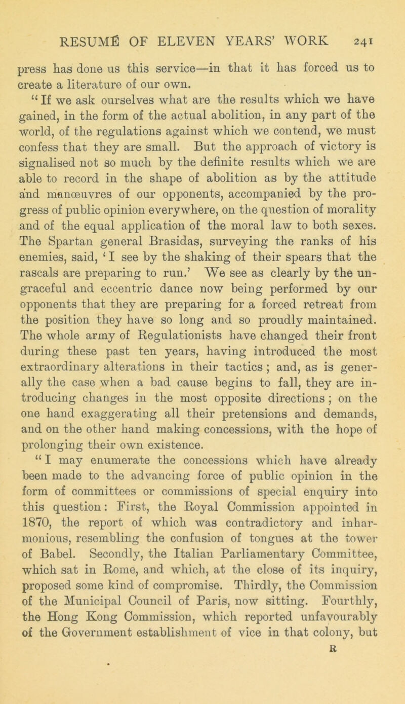 press lias done us this service—in that it has forced us to create a literature of our own. “If we ask ourselves what are the results which we have gained, in the form of the actual abolition, in any part of the world, of the regulations against which we contend, we must confess that they are small. But the approach of victory is signalised not so much by the definite results which we are able to record in the shape of abolition as by the attitude and manoeuvres of our opponents, accompanied by the pro- gress of public opinion everywhere, on the question of morality and of the equal application of the moral law to both sexes. The Spartan general Brasidas, surveying the ranks of his enemies, said, 11 see by the shaking of their spears that the rascals are preparing to run.’ We see as clearly by the un- graceful and eccentric dance now being performed by our opponents that they are preparing for a forced retreat from the position they have so long and so proudly maintained. The whole army of Regulationists have changed their front during these past ten years, having introduced the most extraordinary alterations in their tactics ; and, as is gener- ally the case when a bad cause begins to fall, they are in- troducing changes in the most opposite directions ; on the one hand exaggerating all their pretensions and demands, and on the other hand making concessions, with the hope of prolonging their own existence. “ I may enumerate the concessions which have already been made to the advancing force of public opinion in the form of committees or commissions of special enquiry into this question: First, the Royal Commission appointed in 1870, the report of which was contradictory and inhar- monious, resembling the confusion of tongues at the tower of Babel. Secondly, the Italian Parliamentary Committee, which sat in Rome, and which, at the close of its inquiry, proposed some kind of compromise. Thirdly, the Commission of the Municipal Council of Paris, now sitting. Fourthly, the Hong Kong Commission, which reported unfavourably of the Government establishment of vice in that colony, but li