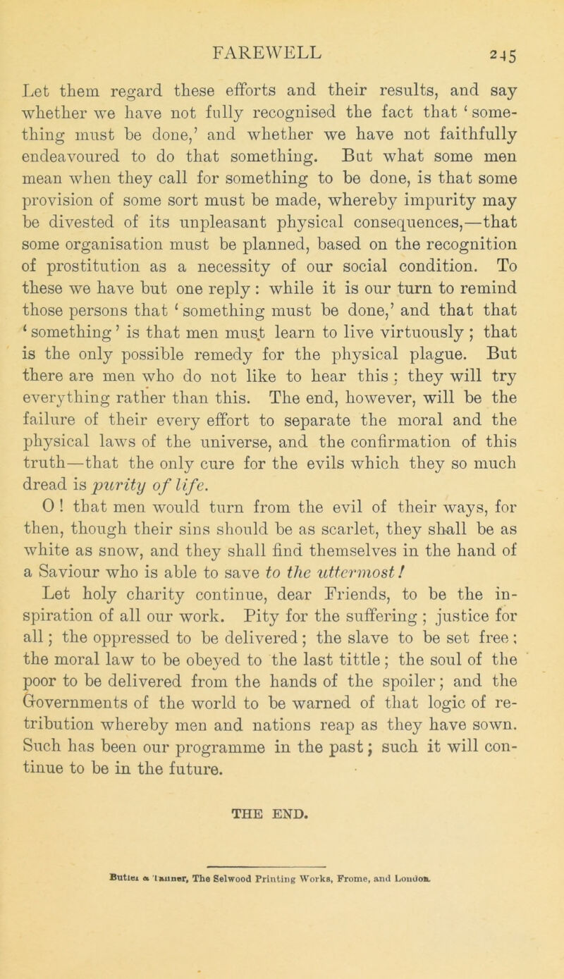 2-15 Let them regard these efforts and their results, and say whether we have not folly recognised the fact that ‘ some- thing must he done,’ and whether we have not faithfully endeavoured to do that somethiug. But what some men mean when they call for something to be done, is that some provision of some sort must be made, whereby impurity may be divested of its unpleasant physical consequences,—that some organisation must be planned, based on the recognition of prostitution as a necessity of our social condition. To these we have but one reply : while it is our turn to remind those persons that ‘something must be done,’ and that that ‘ something ’ is that men mus.t learn to live virtuously ; that is the only possible remedy for the physical plague. But there are men who do not like to hear this ; they will try everything rather than this. The end, however, will be the failure of their every effort to separate the moral and the physical laws of the universe, and the confirmation of this truth—that the only cure for the evils which they so much dread is purity of life. 0 ! that men would turn from the evil of their ways, for then, though their sins should be as scarlet, they shall be as white as snow, and they shall find themselves in the hand of a Saviour who is able to save to the uttermost! Let holy charity continue, dear Friends, to be the in- spiration of all our work. Pity for the suffering ; justice for all; the oppressed to be delivered ; the slave to be set free ; the moral law to be obeyed to the last tittle; the soul of the poor to be delivered from the hands of the spoiler; and the Gfovernments of the world to be warned of that logic of re- tribution whereby men and nations reap as they have sown. Such has been our programme in the past; such it will con- tinue to be in the future. THE END. Butlei a 1 minor. The Selwood Printing Works, Frome, and Loudon.