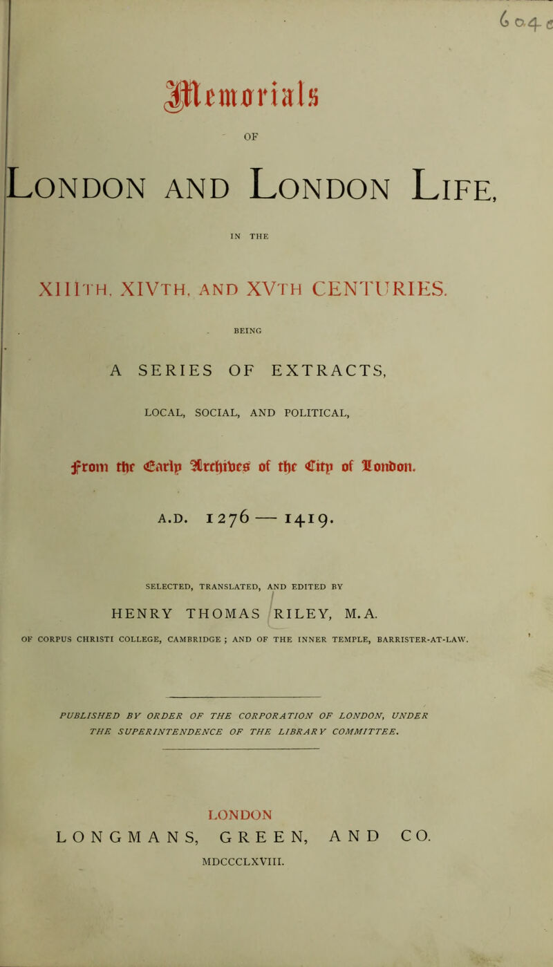 UfUmBrittls OF London and London Life, IN THE XI 11th. XIVth, and XVth CENTURIES. BEING A SERIES OF EXTRACTS, LOCAL, SOCIAL, AND POLITICAL, from rtir <£arlp 3Crcfn\jcs of the <ffitp of £ onto on. A.D. 1276 I4.I9. SELECTED, TRANSLATED, AND EDITED BY HENRY THOMAS RILEY, M. A. OK CORPUS CHR1STI COLLEGE, CAMBRIDGE ; AND OF THE INNER TEMPLE, BARRISTER-AT-LAW. PUBLISHED BY ORDER OF THE CORPORATION OF LONDON, UNDER THE SUPERINTENDENCE OF THE LIBRARY COMMITTEE. LONDON LONGMANS, GREEN, AND CO. MDCCCLXVIII.