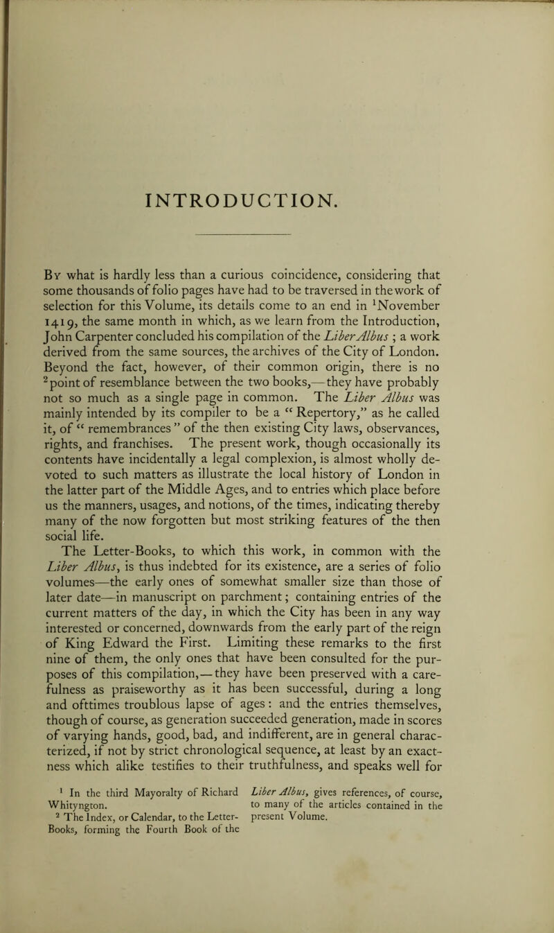 INTRODUCTION. By what is hardly less than a curious coincidence, considering that some thousands of folio pages have had to be traversed in thework of selection for this Volume, its details come to an end in November 1419, the same month in which, as we learn from the Introduction, John Carpenter concluded his compilation of the Liber Albus ; a work derived from the same sources, the archives of the City of London. Beyond the fact, however, of their common origin, there is no 2 point of resemblance between the two books,—they have probably not so much as a single page in common. The Liber Albus was mainly intended by its compiler to be a “ Repertory,” as he called it, of “ remembrances” of the then existing City laws, observances, rights, and franchises. The present work, though occasionally its contents have incidentally a legal complexion, is almost wholly de- voted to such matters as illustrate the local history of London in the latter part of the Middle Ages, and to entries which place before us the manners, usages, and notions, of the times, indicating thereby many of the now forgotten but most striking features of the then social life. The Letter-Books, to which this work, in common with the Liber Albus, is thus indebted for its existence, are a series of folio volumes—the early ones of somewhat smaller size than those of later date—in manuscript on parchment; containing entries of the current matters of the day, in which the City has been in any way interested or concerned, downwards from the early part of the reign of King Edward the First. Limiting these remarks to the first nine of them, the only ones that have been consulted for the pur- poses of this compilation,—they have been preserved with a care- fulness as praiseworthy as it has been successful, during a long and ofttimes troublous lapse of ages: and the entries themselves, though of course, as generation succeeded generation, made in scores of varying hands, good, bad, and indifferent, are in general charac- terized, if not by strict chronological sequence, at least by an exact- ness which alike testifies to their truthfulness, and speaks well for 1 In the third Mayoralty of Richard Liber Albus, gives references, of course, Whityngton. to many of the articles contained in the 2 The Index, or Calendar, to the Letter- present Volume. Books, forming the Fourth Book of the