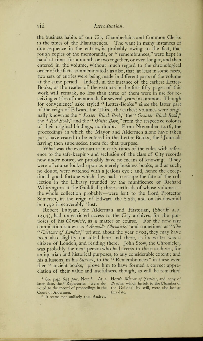 the business habits of our City Chamberlains and Common Clerks in the times of the Plantagenets. The want in many instances of due sequence in the entries, is probably owing to the fact, that rough copies of the memoranda, or “ remembrances,” were kept in hand at times for a month or two together, or even longer, and then entered in the volume, without much regard to the chronological order of the facts commemorated; as also, that, at least in some cases, two sets of entries were being made in different parts of the volume at the same period. Indeed, in the instance of the earliest Letter- Books, as the reader of the extracts in the first fifty pages of this work will remark, no less than three of them were in use for re- ceiving entries of memoranda for several years in common. Though for convenience’ sake styled “ Letter-Books ” since the latter part of the reign of Edward the Third, the earliest volumes were origi- nally known as the “ Lesser Black Book” the “ Greater Black Book” the c< Red Book” and the “ White Book” from the respective colours of their original bindings, no doubt. From November 1416, the proceedings in which the Mayor and Aldermen alone have taken part, have ceased to be entered in the Letter-Books, the 1 Journals having then superseded them for that purpose. What was the exact nature in early times of the rules with refer- ence to the safe-keeping and seclusion of the class of City records now under notice, we probably have no means of knowing. They were of course looked upon as merely business books, and as such, no doubt, were watched with a jealous eye ; and, hence the excep- tional good fortune which they had, to escape the fate of the col- lection in the Library founded by the munificence of Richard Whityngton at the Guildhall; three cartloads of whose volumes— the whole collection probably—were lent to the Lord Protector Somerset, in the reign of Edward the Sixth, and on his downfall in 1552 irrecoverably 2lost. Robert Fabyan, the Alderman and Historian, (Sheriff a.d. 1493), had unrestricted access to the City archives, for the pur- poses of his Chronicle, as a matter of course. For the now rare compilation known as “Arnolds Chronicle,” and sometimes as “ The “Customs of London” printed about the year 1502, they may have been also slightly consulted here and there, as its writer was a citizen of London, and residing there. John Stow, the Chronicler, was probably the next person who had access to these archives, for antiquarian and historical purposes, to any considerable extent; and his allusions, in his Survey, to the “ Remembrances ” in these even then “ ancient books,” prove him to have formed a correct appre- ciation of their value and usefulness, though, as will be remarked 1 See page 643 post. Note '. At a later date, the “ Repertories ” were de- voted to the record of proceedings in the Court of Aldermen. 2 It seems not unlikely that Andrew Horn’s Mirror of Justices, and copy of Britton, which he left to the Chamber of the Guildhall by will, were also lost at this date.