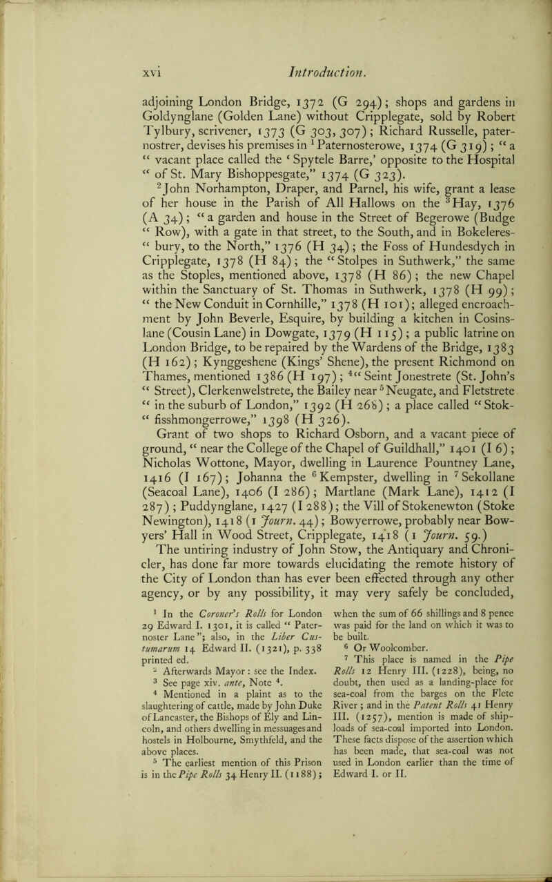 adjoining London Bridge, 1372 (G 294); shops and gardens in Goldynglane (Golden Lane) without Cripplegate, sold by Robert Tylbury, scrivener, 1373 (G 303, 307) ; Richard Russelle, pater- nostrer, devises his premises in 1 2 Paternosterowe, 1374 (G 319); cc a “ vacant place called the * Spy tele Barre,’ opposite to the Hospital “ of St. Mary Bishoppesgate,” 1374 (G 323). 2John Norhampton, Draper, and Parnel, his wife, grant a lease of her house in the Parish of All Hallows on the 3 Hay, 1376 (A 34) ; “ a garden and house in the Street of Begerowe (Budge “ Row), with a gate in that street, to the South, and in Bokeleres- “ bury, to the North,” 1376 (H 34) ; the Foss of Hundesdych in Cripplegate, 1378 (H 84); the “Stolpes in Suthwerk,” the same as the Stoples, mentioned above, 1378 (H 86); the new Chapel within the Sanctuary of St. Thomas in Suthwerk, 1378 (H 99); “ the New Conduit in Cornhille,” 1378 (H 101); alleged encroach- ment by John Beverle, Esquire, by building a kitchen in Cosins- lane (Cousin Lane) in Dowgate, 1379 (H 115) ; a public latrine on London Bridge, to be repaired by the Wardens of the Bridge, 1383 (H 162); Kynggeshene (Kings’ Shene), the present Richmond on Thames, mentioned i386 (H 197); 4 5“ Seint Jonestrete (St.John’s t( Street), Clerkenwelstrete, the Bailey near 6 Neugate, and Fletstrete “ in the suburb of London,” 1392 (H 268) ; a place called cc Stok- “ fisshmongerrowe,” 1398 (H 326). Grant of two shops to Richard Osborn, and a vacant piece of ground, “ near the College of the Chapel of Guildhall,” 1401 (16); Nicholas Wottone, Mayor, dwelling in Laurence Pountney Lane, 1416 (I 167); Johanna the 6Kempster, dwelling in 7Sekollane (Seacoal Lane), 1406 (I 286); Martlane (Mark Lane), 1412 (I 287) ; Puddynglane, T427 (I 288); the Vill of Stokenewton (Stoke Newington), 1418(1 Journ. 44); Bowyerrowe, probably near Bow- yers’ Hall in Wood Street, Cripplegate, 1418 (1 Journ. 59.) The untiring industry of John Stow, the Antiquary and Chroni- cler, has done far more towards elucidating the remote history of the City of London than has ever been effected through any other agency, or by any possibility, it may very safely be concluded, 1 In the Coroner’s Rolls for London 29 Edward I. 1301, it is called “ Pater- noster Lane”; also, in the Liber Cus- tumarum 14 Edward II. (1321), p. 338 printed ed. 2 Afterwards Mayor: see the Index. 3 See page xiv. ante. Note *. 4 Mentioned in a plaint as to the slaughtering of cattle, made by John Duke of Lancaster, the Bishops of Ely and Lin- coln, and others dwelling in messuages and hostels in Holbourne, Smythfeld, and the above places. 5 The earliest mention of this Prison is in the Pipe Rolls 34 Henry II. (1188); when the sum of 66 shillings and 8 pence was paid for the land on which it was to be built. 6 Or Woolcomber. 7 This place is named in the Pipe Rolls 12 Henry III. (1228), being, no doubt, then used as a landing-place for sea-coal from the barges on the Flete River ; and in the Patent Rolls 41 Henry III. (1257), mention is made of ship- loads of sea-coal imported into London. These facts dispose of the assertion which has been made, that sea-coal was not used in London earlier than the time of Edward I. or II.