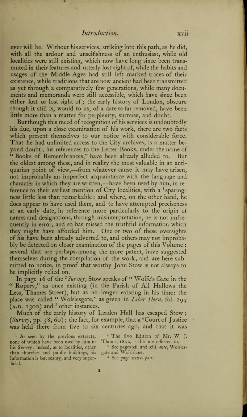 ever will be. Without his services, striking into this path, as he did, with all the ardour and unselfishness of an enthusiast, while old localities were still existing, which now have long since been trans- muted in their features and utterly lost sight of, while the habits and usages of the Middle Ages had still left marked traces of their existence, while traditions that are now ancient had been transmitted as yet through a comparatively few generations, while many docu- ments and memoranda were still accessible, which have since been either lost or lost sight of; the early history of London, obscure though it still is, would to us, of a date so far removed, have been little more than a matter for perplexity, surmise, and doubt. But though this meed of recognition of his services is undoubtedly his due, upon a close examination of his work, there are two facts which present themselves to our notice with considerable force. That he had unlimited access to the City archives, is a matter be- yond doubt; his references to the Letter-Books, under the name of “ Books of Remembrances,” have been already alluded to. But the oldest among these, and in reality the most valuable in an anti- quarian point of view,—from whatever cause it may have arisen, not improbably an imperfect acquaintance with the language and character in which they are written,—have been used by him, in re- ference to their earliest mention of City localities, with a 1 sparing- ness little less than remarkable: and where, on the other hand, he does appear to have used them, and to have attempted preciseness at an early date, in reference more particularly to the origin of names and designations, through misinterpretation, he is not .unfre- quently in error, and so has missed the truthful information which they might have afforded him. One or two of these oversights of his have been already adverted to, and others may not improba- bly be detected on closer examination of the pages of this Volume : several that are perhaps, among the more patent, have suggested themselves during the compilation of the work, and are here sub- mitted to notice, in proof that worthy John Stow is not always to be implicitly relied on. In page 16 of the 2 Survey, Stow speaks of “ Wolfe’s Gate in the “ Ropery,” as once existing (in the Parish of All Hallows the Less, Thames Street), but as no longer existing in his time: the place was called “ Wolsiesgate,” as given in Liber Horn, fol. 299 (a.d. 1300) and 3 other instances. Much of the early history of Leaden Hall has escaped Stow ; (Survey, pp. 58, 60) ; the fact, for example, that a4 Court of Justice was held there from five to six centuries ago, and that it was 1 As seen by the previous extracts, none of which have been used by him in his Survey : indeed, as to localities, other than churches and public buildings, his ficial. 2 The 8vo Edition of Mr. W. J. Thoms, 1842, is the one referred to. 3 See pages xii. and xiii. ante, Wolsies- gate and Wolsislane.