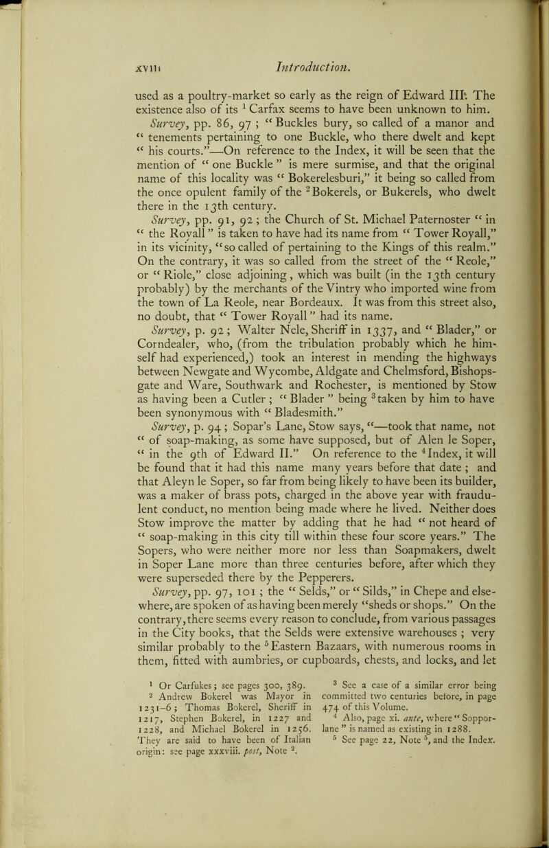used as a poultry-market so early as the reign of Edward III'. The existence also of its 1 Carfax seems to have been unknown to him. Survey, pp. 86, 97 ; “ Buckles bury, so called of a manor and “ tenements pertaining to one Buckle, who there dwelt and kept “ his courts.”—On reference to the Index, it will be seen that the mention of “ one Buckle ” is mere surmise, and that the original name of this locality was “ Bokerelesburi,” it being so called from the once opulent family of the 2 Bokerels, or Bukerels, who dwelt there in the 13th century. Survey, pp. 91, 92 ; the Church of St. Michael Paternoster “ in “ the Royall ” is taken to have had its name from “ Tower Royall,” in its vicinity, “so called of pertaining to the Kings of this realm.” On the contrary, it was so called from the street of the “ Reole,” or “ Riole,” close adjoining, which was built (in the 13th century probably) by the merchants of the Vintry who imported wine from the town of La Reole, near Bordeaux. It was from this street also, no doubt, that “ Tower Royall” had its name. Survey, p. 92; Walter Nele, Sheriff in 1337, and “ Blader,” or Corndealer, who, (from the tribulation probably which he him- self had experienced,) took an interest in mending the highways between Newgate and Wycombe, Aldgate and Chelmsford, Bishops- gate and Ware, Southwark and Rochester, is mentioned by Stow as having been a Cutler ; “ Blader ” being 3 taken by him to have been synonymous with ct Bladesmith.” Survey, p. 94 ; Sopar’s Lane, Stow says, “■—took that name, not “ of soap-making, as some have supposed, but of Alen Je Soper, “ in the 9th of Edward II.” On reference to the 4 Index, it will be found that it had this name many years before that date; and that Aleyn le Soper, so far from being likely to have been its builder, was a maker of brass pots, charged in the above year with fraudu- lent conduct, no mention being made where he lived. Neither does Stow improve the matter by adding that he had “ not heard of tc soap-making in this city till within these four score years.” The Sopers, who were neither more nor less than Soapmakers, dwelt in Soper Lane more than three centuries before, after which they were superseded there by the Pepperers. Survey, pp. 97, 101 ; the “ Selds,” or “ Silds,” in Chepe and else- where, are spoken of as having been merely “sheds or shops.” On the contrary,there seems every reason to conclude, from various passages in the City books, that the Selds were extensive warehouses ; very similar probably to the 6 Eastern Bazaars, with numerous rooms in them, fitted with aumbries, or cupboards, chests, and locks, and let 1 Or Carfukes; see pages 300, 389. 2 Andrew Bokerel was Mayor in 1231-6; Thomas Bokerel, Sheriff in 1217, Stephen Bokerel, in 1227 and 1228, and Michael Bokerel in 1256. origin: see page xxxviii. post. Note 2. 3 See a case of a similar error being committed two centuries before, in page 474 of this Volume. 4 Also, page xi. ante, where “ Soppor- lane ” is named as existing in 1288.