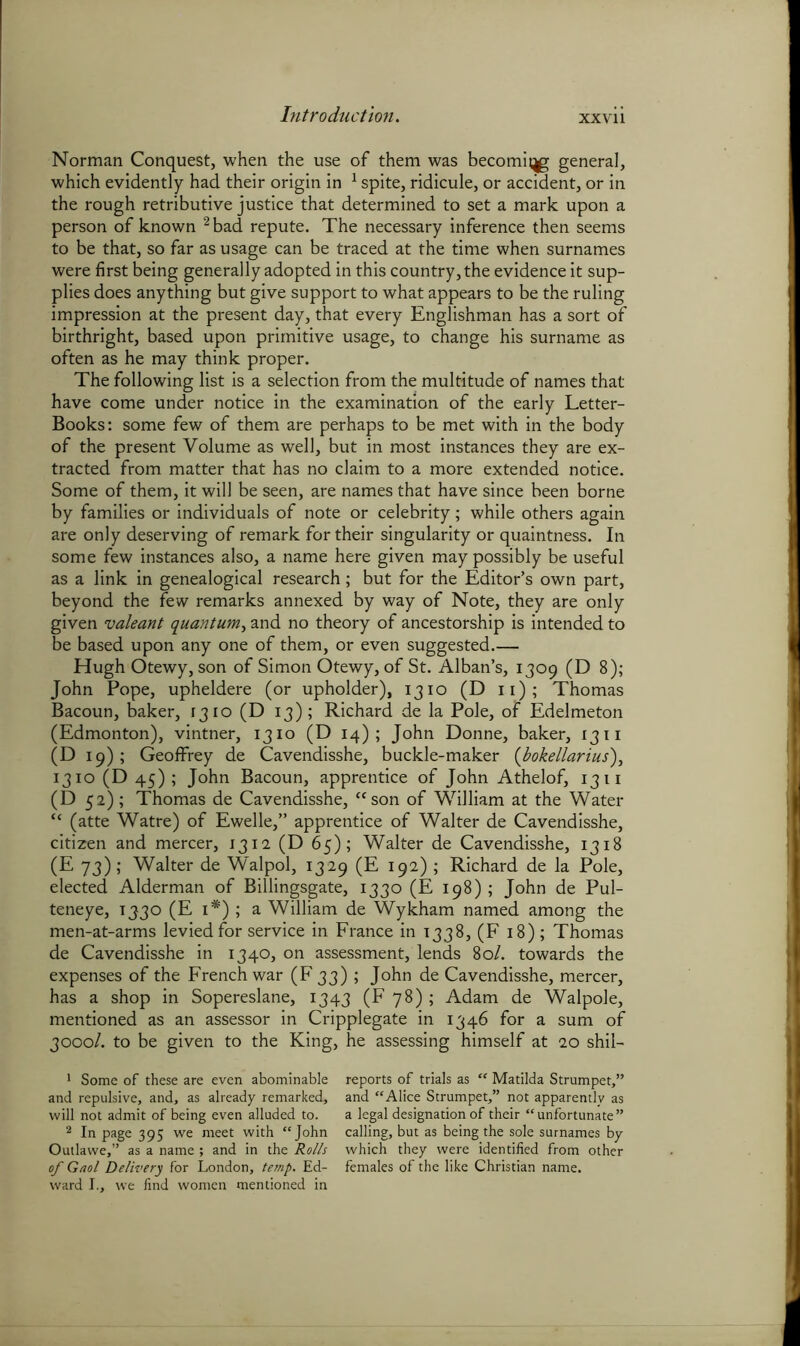 XXYll Norman Conquest, when the use of them was becoming general, which evidently had their origin in 1 spite, ridicule, or accident, or in the rough retributive justice that determined to set a mark upon a person of known 2 bad repute. The necessary inference then seems to be that, so far as usage can be traced at the time when surnames were first being generally adopted in this country, the evidence it sup- plies does anything but give support to what appears to be the ruling impression at the present day, that every Englishman has a sort of birthright, based upon primitive usage, to change his surname as often as he may think proper. The following list is a selection from the multitude of names that have come under notice in the examination of the early Letter- Books: some few of them are perhaps to be met with in the body of the present Volume as well, but in most instances they are ex- tracted from matter that has no claim to a more extended notice. Some of them, it will be seen, are names that have since been borne by families or individuals of note or celebrity; while others again are only deserving of remark for their singularity or quaintness. In some few instances also, a name here given may possibly be useful as a link in genealogical research; hut for the Editor’s own part, beyond the few remarks annexed by way of Note, they are only given valeant quantum, and no theory of ancestorship is intended to be based upon any one of them, or even suggested.— Hugh Otewy, son of Simon Otewy, of St. Alban’s, 1309 (D 8); John Pope, upheldere (or upholder), 1310 (D 11); Thomas Bacoun, baker, 1310 (D 13); Richard de la Pole, of Edelmeton (Edmonton), vintner, 1310 (D 14); John Donne, baker, 1311 (D 19) ; Geoffrey de Cavendisshe, buckle-maker (bokellarius), 1310 (D 45); John Bacoun, apprentice of John Athelof, 1311 (D 52); Thomas de Cavendisshe, “son of William at the Water “ (atte Watre) of Ewelle,” apprentice of Walter de Cavendisshe, citizen and mercer, 1312 (D 65); Walter de Cavendisshe, 1318 (E 73); Walter de Walpol, 1329 (E 192) ; Richard de la Pole, elected Alderman of Billingsgate, 1330 (E 198); John de Pul- teneye, 1330 (E 1*) ; a William de Wykham named among the men-at-arms levied for service in France in 1338, (F 18); Thomas de Cavendisshe in 1340, on assessment, lends 80/. towards the expenses of the French war (F 33) ; John de Cavendisshe, mercer, has a shop in Sopereslane, 1343 (F 78) ; Adam de Walpole, mentioned as an assessor in Cripplegate in 1346 for a sum of 3000/. to be given to the King, he assessing himself at 20 shil- 1 Some of these are even abominable reports of trials as “ Matilda Strumpet,” and repulsive, and, as already remarked, and “Alice Strumpet,” not apparently as will not admit of being even alluded to. a legal designation of their “unfortunate” 2 In page 395 we meet with “John calling, but as being the sole surnames by Outlawe,” as a name ; and in the Rolls which they were identified from other of Gaol Delivery for London, temp. Ed- females of the like Christian name, ward I., we find women mentioned in