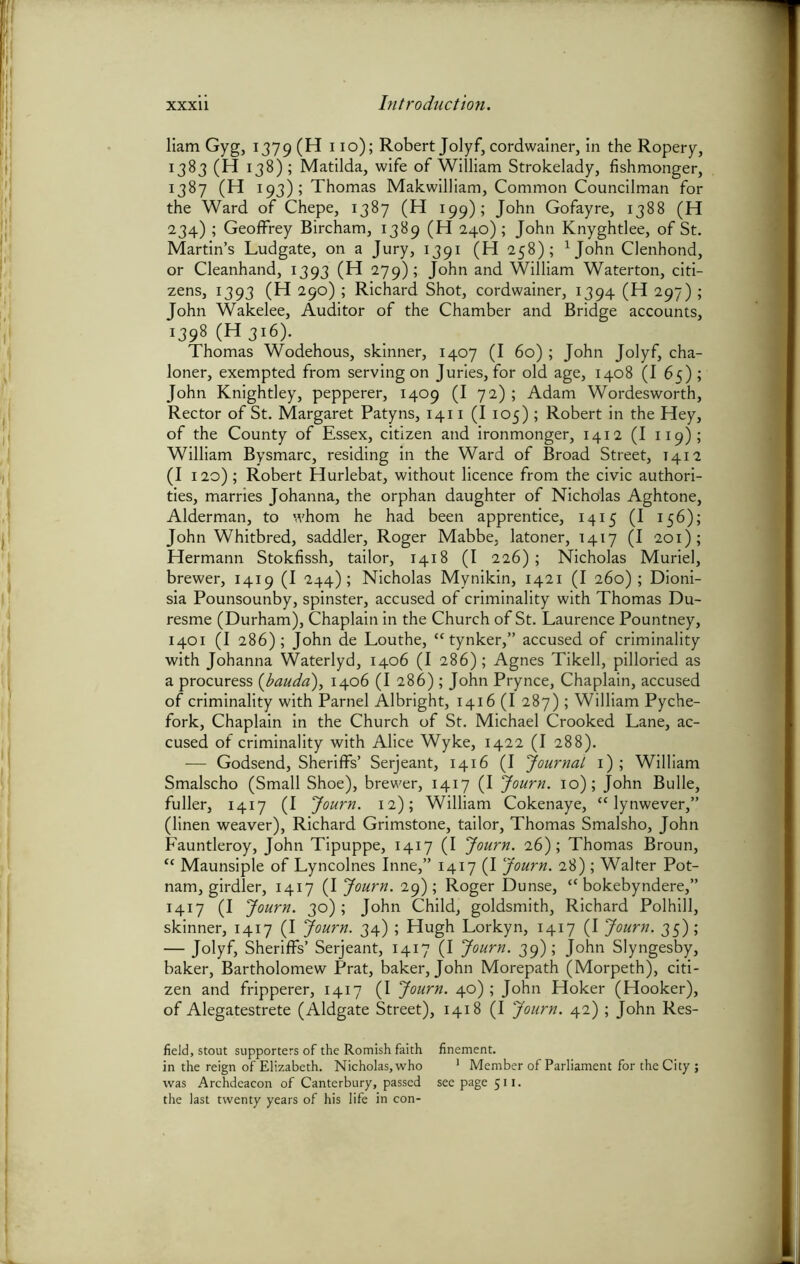 liam Gyg, 1379 (H 110); Robert Jolyf, cordwainer, in the Ropery, 1383 (H 138); Matilda, wife of William Strokelady, fishmonger, 1387 (H 193); Thomas Male william. Common Councilman for the Ward of Chepe, 1387 (H 199); John Gofayre, 1388 (H 234) ; Geoffrey Bircham, 1389 (H 240); John Knyghtlee, of St. Martin’s Ludgate, on a Jury, 1391 (H 258); 1John Clenhond, or Cleanhand, 1393 (H 279); John and William Waterton, citi- zens, 1393 (H 290) ; Richard Shot, cordwainer, 1394 (H 297) ; John Wakelee, Auditor of the Chamber and Bridge accounts, i398 (H3i6). Thomas Wodehous, skinner, 1407 (I 60) ; John Jolyf, cha- loner, exempted from serving on Juries, for old age, 1408 (I 65) ; John Knightley, pepperer, 1409 (I 72) ; Adam Wordesworth, Rector of St. Margaret Patyns, 1411 (I 105) ; Robert in the Hey, of the County of Essex, citizen and ironmonger, 1412 (I 119); William Bysmarc, residing in the Ward of Broad Street, 1412 (I 120); Robert Hurlebat, without licence from the civic authori- ties, marries Johanna, the orphan daughter of Nicholas Aghtone, Alderman, to whom he had been apprentice, 1415 (I 156); John Whitbred, saddler, Roger Mabbe, latoner, 1417 (I 201); Hermann Stokfissh, tailor, 1418 (I 226); Nicholas Muriel, brewer, 1419 (I 244); Nicholas Mynikin, 1421 (I 260); Dioni- sia Pounsounby, spinster, accused of criminality with Thomas Du- resme (Durham), Chaplain in the Church of St. Laurence Pountney, 1401 (I 286); John de Louthe, “tynker,” accused of criminality with Johanna Waterlyd, 1406 (I 286); Agnes Tikell, pilloried as a procuress (bauda), 1406 (I 286); John Prynce, Chaplain, accused of criminality with Parnel Albright, 1416 (I 287); William Pyche- fork. Chaplain in the Church of St. Michael Crooked Lane, ac- cused of criminality with Alice Wyke, 1422 (I 288). — Godsend, Sheriffs’ Serjeant, 1416 (I Journal 1) ; William Smalscho (Small Shoe), brewer, 1417 (I Journ. 10); John Bulle, fuller, 1417 (I Journ. 12); William Cokenaye, “ lynwever,” (linen weaver), Richard Grimstone, tailor, Thomas Smalsho, John Fauntleroy, John Tipuppe, 1417 (I Journ. 26); Thomas Broun, <c Maunsiple of Lyncolnes Inne,” 1417 (I Journ. 28) ; Walter Pot- nam, girdler, 1417 (I Journ. 29); Roger Dunse, “ bokebyndere,” 1417 (I Journ. 30) ; John Child, goldsmith, Richard Polhill, skinner, 1417 (I Journ. 34) ; Hugh Lorkyn, 1417 (I Journ. 35); — Jolyf, Sheriffs’ Serjeant, 1417 (I Journ. 39); John Slyngesby, baker, Bartholomew Prat, baker, John Morepath (Morpeth), citi- zen and fripperer, 1417 (I Journ. 40); John Hoker (Hooker), of Alegatestrete (Aldgate Street), 1418 (I Journ. 42) ; John Res- field, stout supporters of the Romish faith finement. in the reign of Elizabeth. Nicholas, who 1 Member of Parliament for the City; was Archdeacon of Canterbury, passed seepage 511. the last twenty years of his life in con-