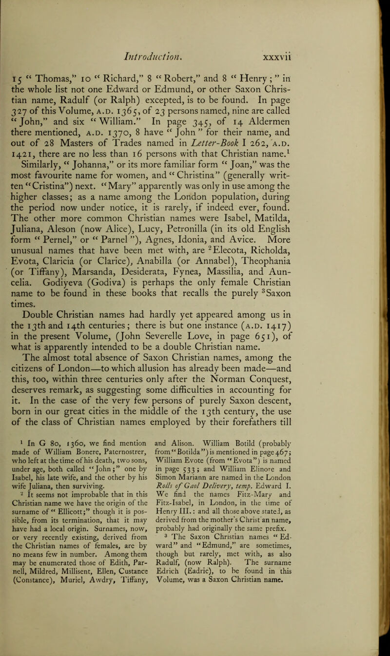 15 “ Thomas,” 10 “ Richard,” 8 “ Robert,” and 8 “ Henry ; ” in the whole list not one Edward or Edmund, or other Saxon Chris- tian name, Radulf (or Ralph) excepted, is to be found. In page 327 of this Volume, a.d. 1365, of 23 persons named, nine are called “John,” and six “William.” In page 345, of 14 Aldermen there mentioned, a.d. 1370, 8 have “John” for their name, and out of 28 Masters of Trades named in Letter-Book I 262, a.d. 1421, there are no less than 16 persons with that Christian name.1 Similarly, “ Johanna,” or its more familiar form “ Joan,” was the most favourite name for women, and “ Christina” (generally writ- ten “Cristina”) next. “Mary” apparently was only in use among the higher classes; as a name among the London population, during the period now under notice, it is rarely, if indeed ever, found. The other more common Christian names were Isabel, Matilda, Juliana, Aleson (now Alice), Lucy, Petronilla (in its old English form “ Pernel,” or “ Parnel ”), Agnes, Idonia, and Avice. More unusual names that have been met with, are 2Elecota, Richolda, Evota, Claricia (or Clarice), Anabilla (or Annabel), Theophania (or Tiffany), Marsanda, Desiderata, Fynea, Massilia, and Aun- celia. Godiyeva (Godiva) is perhaps the only female Christian name to be found in these books that recalls the purely 3 Saxon times. Double Christian names had hardly yet appeared among us in the 13th and 14th centuries; there is but one instance (a.d. 1417) in the present Volume, (John Severelle Love, in page 651), of what is apparently intended to be a double Christian name. The almost total absence of Saxon Christian names, among the citizens of London—to which allusion has already been made—and this, too, within three centuries only after the Norman Conquest, deserves remark, as suggesting some difficulties in accounting for it. In the case of the very few persons of purely Saxon descent, born in our great cities in the middle of the 13 th century, the use of the class of Christian names employed by their forefathers till 1 In G 80, 1360, we find mention made of William Bonere, Paternostrer, who left at the time of his death, two sons, under age, both called “Johnone by Isabel, his late wife, and the other by his wife Juliana, then surviving. a It seems not improbable that in this Christian name we have the origin of the surname of “ Ellicott;” though it is pos- sible, from its termination, that it may have had a local origin. Surnames, now, or very recently existing, derived from the Christian names of females, are by no means few in number. Among them may be enumerated those of Edith, Par- nell, Mildred, Millisent, Ellen, Custance (Constance), Muriel, Awdry, Tiffany, and Alison. William Botild (probably from“Botilda”)is mentioned in page 4.67; William Evote (from “Evota”) is named in page 533; and William Elinore and Simon Mariann are named in the London Rolls of Gaol Delivery, temp. Edward I. We find the names Fitz-Mary and Fitz-Isabel, in London, in the time of Henry III.: and all those above state!, as derived from the mother’s Christ'an name, probably had originally the same prefix. 3 The Saxon Christian names “ Ed- ward” and “Edmund,” are sometimes, though but rarely, met with, as also Radulf, (now Ralph). The surname Edrich (Eadric), to be found in this Volume, was a Saxon Christian name.
