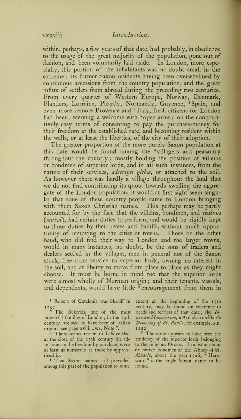 within, perhaps, a few years of that date, had probably, in obedience to the usage of the great majority of the population, gone out of fashion, and been voluntarily laid aside. In London, more espe- cially, this portion of the inhabitants was no doubt small in the extreme; its former Saxon residents having been overwhelmed by continuous accessions from the country population, and the great influx of settlers from abroad during the preceding two centuries. From every quarter of Western Europe, Norway, Denmark, Flanders, Lorraine, Picardy, Normandy, Guyenne, 1 Spain, and even more remote Provence and 2 Italy, fresh citizens for London had been receiving a welcome with 3 open arms; on the compara- tively easy terms of consenting to pay the purchase-money for their freedom at the established rate, and becoming resident within the walls, or at least the liberties, of the city of their adoption. The greater proportion of the more purely Saxon population at this date would be found among the 4 * villagers and peasantry throughout the country ; mostly holding the position of villeins or bondmen of superior lords, and in all such instances, from the nature of their services, adscripti gleba, or attached to the soil. As however there was hardly a village throughout the land that we do not find contributing its quota towards swelling the aggre- gate of the London population, it would at first sight seem singu- lar that none of these country people came to London bringing with them Saxon Christian names. This perhaps may be partly accounted for by the fact that the villeins, bondmen, and natives (nativi), had certain duties to perform, and would be rigidly kept to those duties by their reves and bailiff's, without much oppor- tunity of removing to the cities or towns. Those on the other hand, who did find their way to London and the larger towns, would in many instances, no doubt, be the sons of traders and dealers settled in the villages, men in general not of the Saxon stock, free from service to superior lords, owning no interest in the soil, and at liberty to move from place to place as they might choose. It must be borne in mind too that the superior lords were almost wholly of Norman origin ; and their tenants, vassals, and dependents, would have little 6 encouragement from them in 1 Robert of Catalonia was Sheriff in 1257. 2 The Bukerels, one of the most powerful families of London, in the 13 th century, are said to have been of Italian origin: see page xviii. ante, Note 2. 3 There seems reason to believe that at the close of the 13th century the ad- missions to the freedom by purchase, were at least as numerous as those by appren- ticeship. 4 That Saxon names still prevailed among this part of the population to some extent at the beginning of the 13th century, may be found on reference to deeds and terriers of that date; the In- quisitio Maneriorum,in Archdeacon Hale’s Domesday of St. PauFs, for example, a.d. 1222. 5 The same appears to have been the tendency of the superior lords belonging to the religious Orders. In a list of about 60 native bondmen of the Abbey of St. Alban’s, about the year 1326, “ Here- ward ” is the single Saxon name to be found.