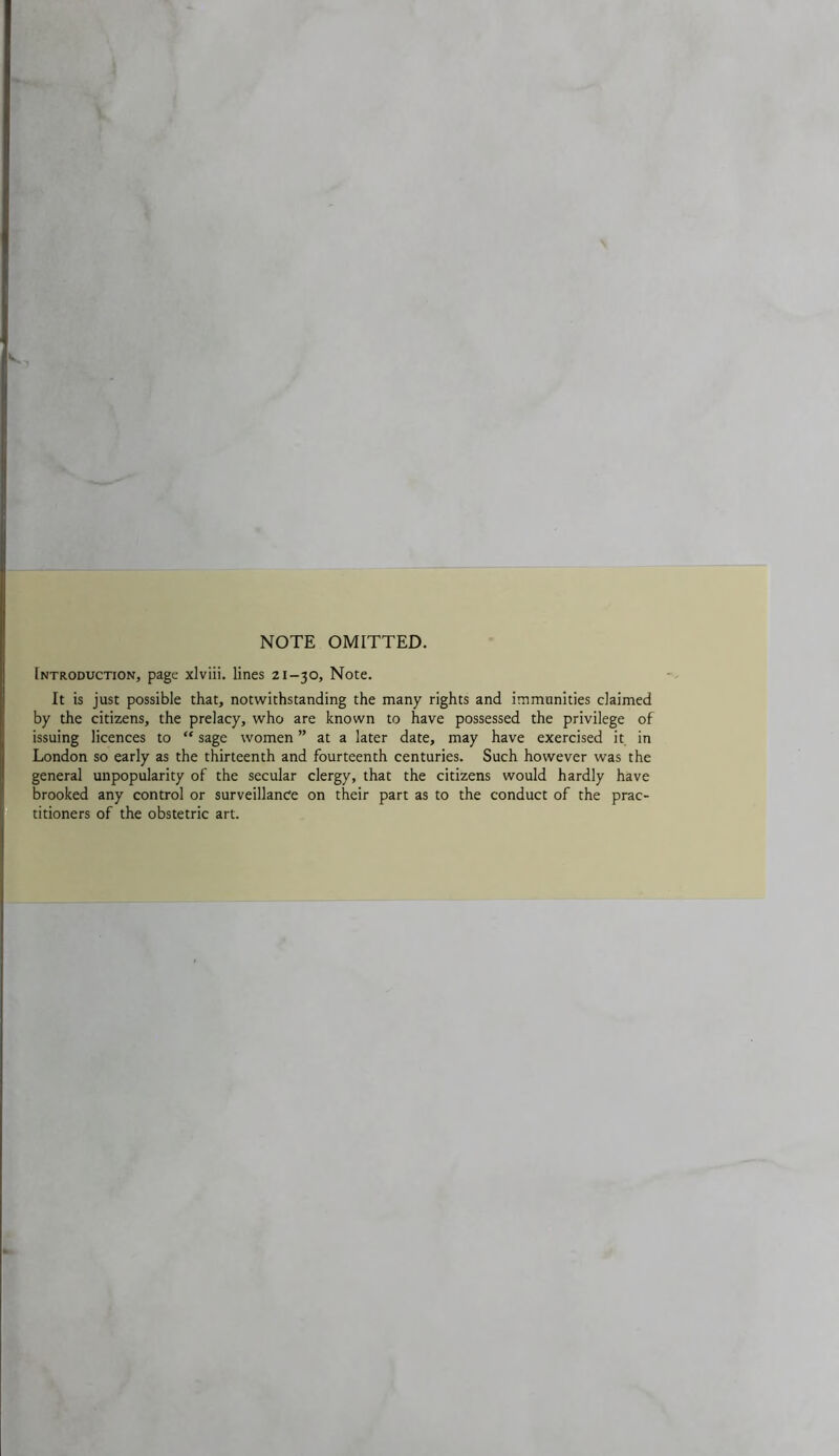 NOTE OMITTED. Introduction, page xlviii. lines 21-30, Note. It is just possible that, notwithstanding the many rights and immunities claimed by the citizens, the prelacy, who are known to have possessed the privilege of issuing licences to “ sage women ” at a later date, may have exercised it in London so early as the thirteenth and fourteenth centuries. Such however was the general unpopularity of the secular clergy, that the citizens would hardly have brooked any control or surveillance on their part as to the conduct of the prac- titioners of the obstetric art.