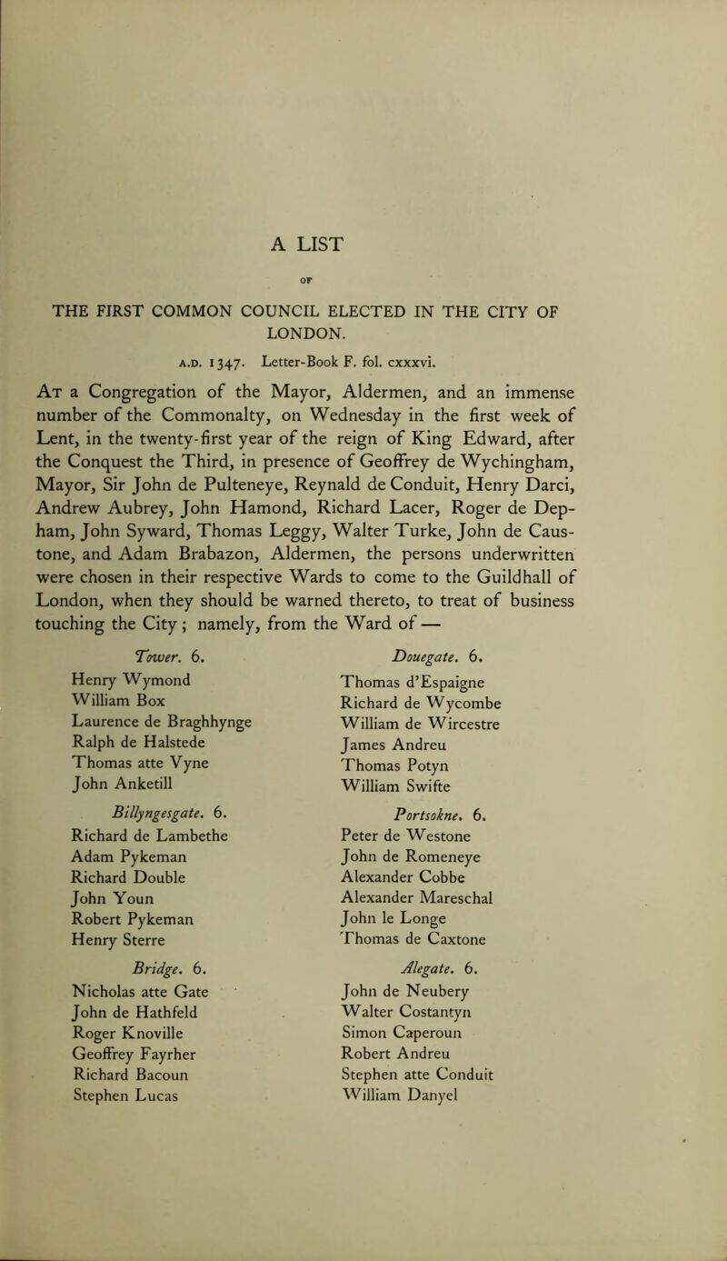 A LIST or THE FIRST COMMON COUNCIL ELECTED IN THE CITY OF LONDON. At a Congregation of the Mayor, Aldermen, and an immense number of the Commonalty, on Wednesday in the first week of Lent, in the twenty-first year of the reign of King Edward, after the Conquest the Third, in presence of Geoffrey de Wychingham, Mayor, Sir John de Pulteneye, Reynald de Conduit, Henry Darci, Andrew Aubrey, John Hamond, Richard Lacer, Roger de Dep- ham, John Syward, Thomas Leggy, Walter Turke, John de Caus- tone, and Adam Brabazon, Aldermen, the persons underwritten were chosen in their respective Wards to come to the Guildhall of London, when they should be warned thereto, to treat of business touching the City; namely, from the Ward of — a.d. 1347. Letter-Book F. fol. cxxxvi. Tower. 6. Douegate. 6. Henry Wymond William Box Laurence de Braghhynge Ralph de Halstede Thomas atte Vyne John Anketill Thomas d’Espaigne Richard de Wycombe William de Wircestre James Andreu Thomas Potyn William Swifte Billyngesgate. 6. Portsokne. 6. Peter de Westone John de Romeneye Alexander Cobbe Alexander Mareschal John le Longe Thomas de Caxtone Alegate. 6. John de Neubery Walter Costantyn Simon Caperoun Robert Andreu Stephen atte Conduit William Danyel Richard de Lambethe Adam Pykeman Richard Double John Youn Robert Pykeman Henry Sterre Bridge. 6. Nicholas atte Gate John de Hathfeld Roger Knoville Geoffrey Fayrher Richard Bacoun Stephen Lucas