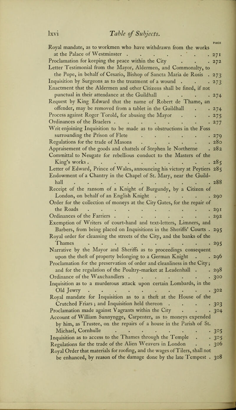 PAGE Royal mandate, as to workmen who have withdrawn from the works at the Palace of Westminster . . . . . Proclamation for keeping the peace within the City Letter Testimonial from the Mayor, Aldermen, and Commonalty, to the Pope, in behalf of Cesario, Bishop of Sancta Maria de Rosis . Inquisition by Surgeons as to the treatment of a wound . Enactment that the Aldermen and other Citizens shall be fined, if not punctual in their attendance at the Guildhall .... Request by King Edward that the name of Robert de Thame, an offender, may be removed from a tablet in the Guildhall Process against Roger Toroid, for abusing the Mayor Ordinances of the Braelers ........ Writ enjoining Inquisition to be made as to obstructions in the Foss surrounding the Prison of Flete ...... Regulations for the trade of Masons ...... Appraisement of the goods and chattels of Stephen le Northerne Committal to Neugate for rebellious conduct to the Masters of the King’s works .......... Letter of Edward, Prince of Wales, announcing his victory at Peytiers Endowment of a Chantry in the Chapel of St. Mary, near the Guild- hall Receipt of the ransom of a Knight of Burgundy, by a Citizen of London, on behalf of an English Knight ..... Order for the collection of moneys at the City Gates, for the repair of the Roads .......... Ordinances of the Farriers ........ Exemption of Writers of court-hand and text-letters, Limners, and Barbers, from being placed on Inquisitions in the Sheriffs’ Courts . Royal order for cleansing the streets of the City, and the banks of the Thames .......... Narrative by the Mayor and Sheriffs as to proceedings consequent upon the theft of property belonging to a German Knight Proclamation for the preservation of order and cleanliness in the City; and for the regulation of the Poultry-market at Leadenhall . Ordinance of the Waxchandlers ....... Inquisition as to a murderous attack upon certain Lombards, in the Old Jewry Royal mandate for Inquisition as to a theft at the House of the Crutched Friars ; and Inquisition held thereon .... Proclamation made against Vagrants within the City Account of William Sunnyngge, Carpenter, as to moneys expended by him, as Trustee, on the repairs of a house in the Parish of St. Michael, Cornhulle Inquisition as to access to the Thames through the Temple Regulations for the trade of the Alien Weavers in London Royal Order that materials for roofing, and the wages of Tilers, shall not be enhanced, by reason of the damage done by the late Tempest . 271 272 273 273 274 274 275 277 279 280 282 285 285 288 290 291 292 295 295 296 298 3°° 302 303 3°4 3°5 3°5 306 3°8