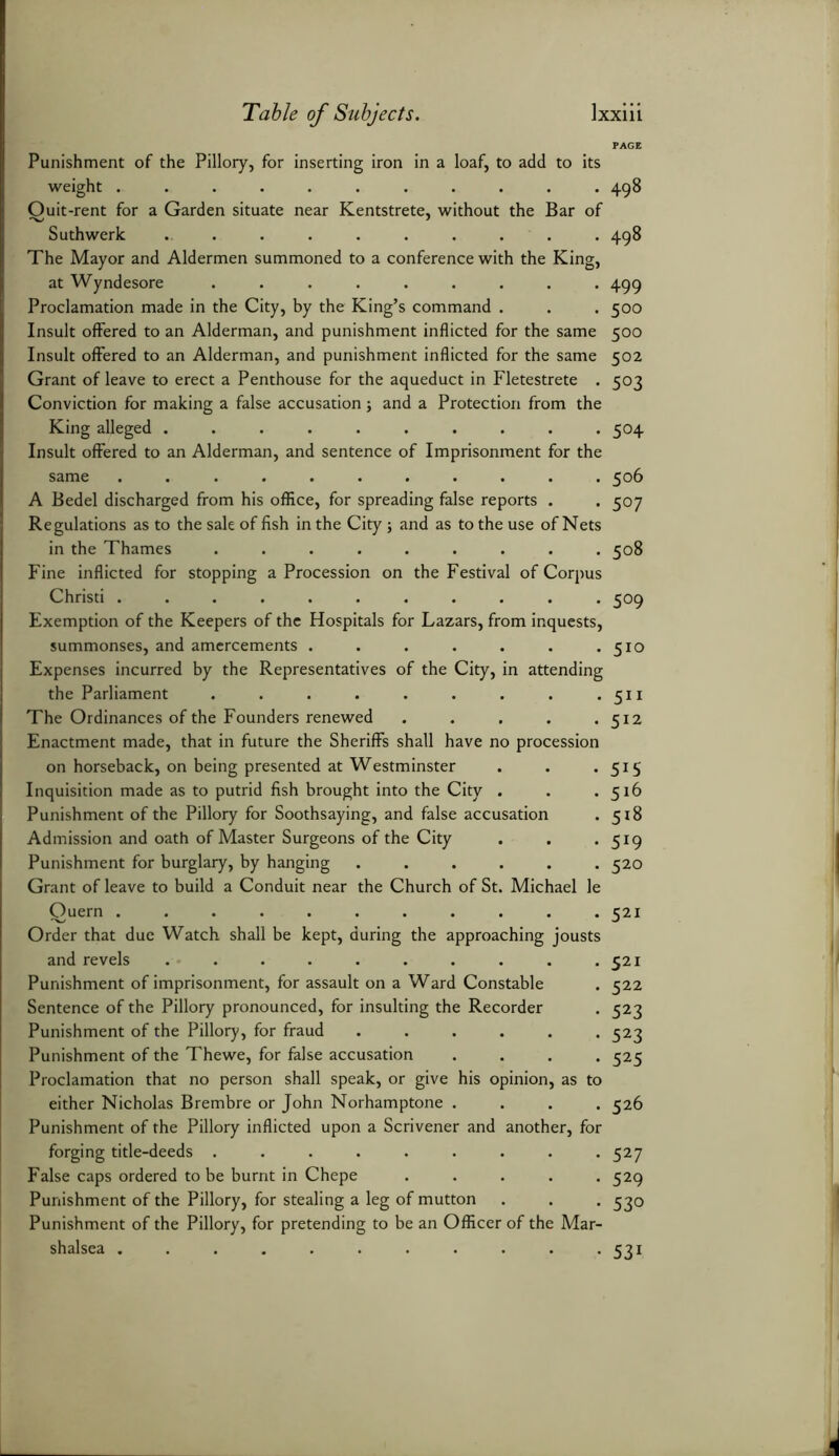 PAGE Punishment of the Pillory, for inserting iron in a loaf, to add to its weight ........... 498 Ouit-rent for a Garden situate near Kentstrete, without the Bar of Suthwerk .......... 498 The Mayor and Aldermen summoned to a conference with the King, at Wyndesore ......... 499 Proclamation made in the City, by the King’s command . . . 500 Insult offered to an Alderman, and punishment inflicted for the same 500 Insult offered to an Alderman, and punishment inflicted for the same 502 Grant of leave to erect a Penthouse for the aqueduct in Fletestrete . 503 Conviction for making a false accusation; and a Protection from the King alleged .......... 504 Insult offered to an Alderman, and sentence of Imprisonment for the same ........... 506 A Bedel discharged from his office, for spreading false reports . . 507 Regulations as to the sale of fish in the City ; and as to the use of Nets in the Thames ......... 508 Fine inflicted for stopping a Procession on the Festival of Corpus Christi ........... 509 Exemption of the Keepers of the Hospitals for Lazars, from inquests, summonses, and amercements . . . . . . .510 Expenses incurred by the Representatives of the City, in attending the Parliament . . . . . . . . .511 The Ordinances of the Founders renewed . . . . .512 Enactment made, that in future the Sheriffs shall have no procession on horseback, on being presented at Westminster . . . 515 Inquisition made as to putrid fish brought into the City . . .516 Punishment of the Pillory for Soothsaying, and false accusation . 518 Admission and oath of Master Surgeons of the City . . . 519 Punishment for burglary, by hanging ...... 520 Grant of leave to build a Conduit near the Church of St. Michael le Quern ........... 521 Order that due Watch shall be kept, during the approaching jousts and revels . . . . . . . . . .521 Punishment of imprisonment, for assault on a Ward Constable . 522 Sentence of the Pillory pronounced, for insulting the Recorder . 523 Punishment of the Pillory, for fraud ...... 523 Punishment of the Thewe, for false accusation .... 525 Proclamation that no person shall speak, or give his opinion, as to either Nicholas Brembre or John Norhamptone .... 526 Punishment of the Pillory inflicted upon a Scrivener and another, for forging title-deeds ......... 527 False caps ordered to be burnt in Chepe ..... 529 Punishment of the Pillory, for stealing a leg of mutton . . . 530 Punishment of the Pillory, for pretending to be an Officer of the Mar- shalsea . . . . . . . . . . . 531