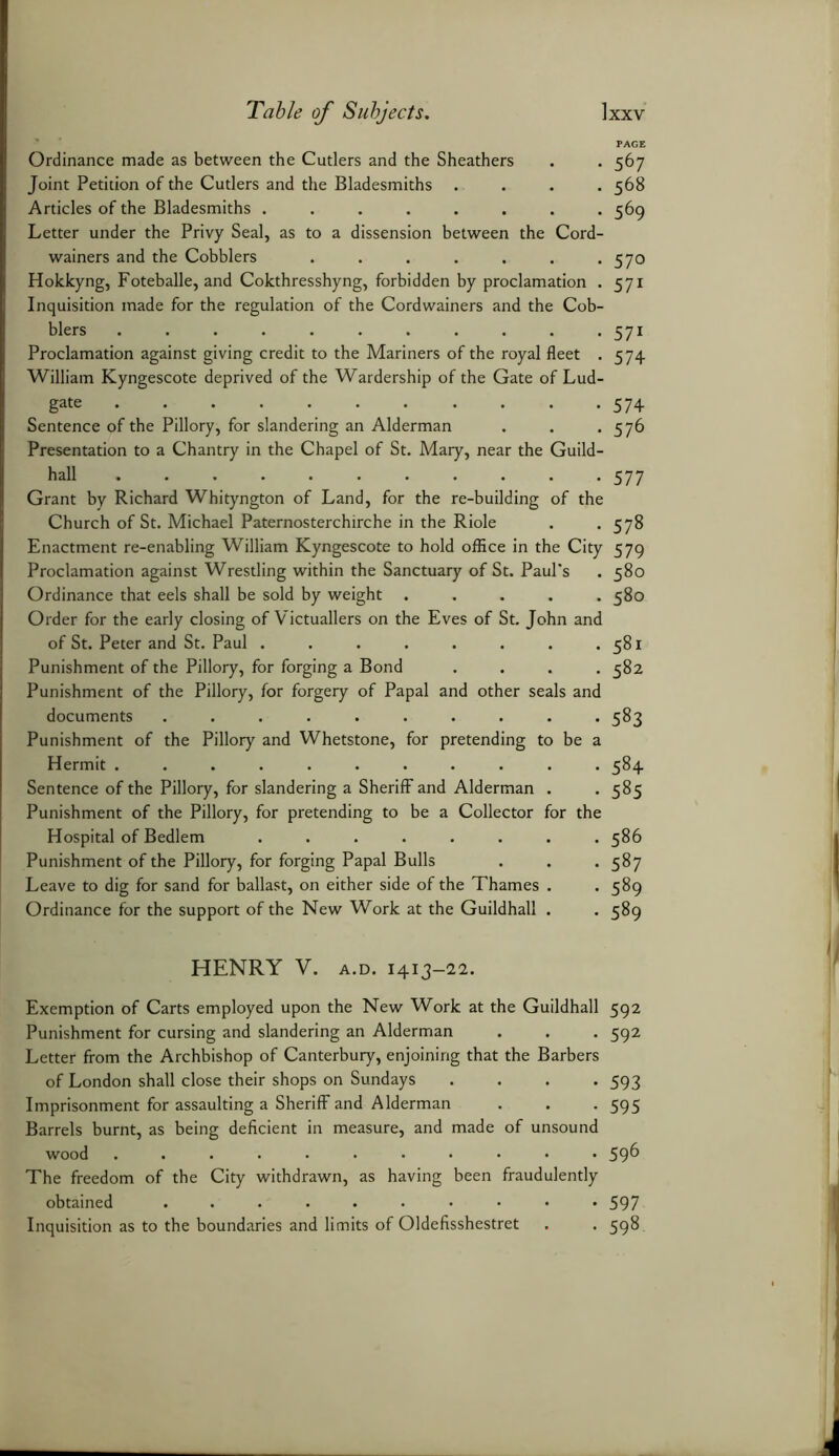 PAGE Ordinance made as between the Cutlers and the Sheathers . . 567 Joint Petition of the Cutlers and the Bladesmiths .... 568 Articles of the Bladesmiths ........ 569 Letter under the Privy Seal, as to a dissension between the Cord- wainers and the Cobblers . . . . . . -570 Hokkyng, Foteballe, and Cokthresshyng, forbidden by proclamation . 571 Inquisition made for the regulation of the Cordwainers and the Cob- blers ........... 571 Proclamation against giving credit to the Mariners of the royal fleet . 574 William Kyngescote deprived of the Wardership of the Gate of Lud- gate 574 Sentence of the Pillory, for slandering an Alderman . . . 576 Presentation to a Chantry in the Chapel of St. Mary, near the Guild- hall ........... 577 Grant by Richard Whityngton of Land, for the re-building of the Church of St. Michael Paternosterchirche in the Riole . . 578 Enactment re-enabling William Kyngescote to hold office in the City 579 Proclamation against Wrestling within the Sanctuary of St. Paul’s . 580 Ordinance that eels shall be sold by weight ..... 580 Order for the early closing of Victuallers on the Eves of St. John and of St. Peter and St. Paul . . . . . . . .581 Punishment of the Pillory, for forging a Bond .... 582 Punishment of the Pillory, for forgery of Papal and other seals and documents .......... 583 Punishment of the Pillory and Whetstone, for pretending to be a Hermit ........... 584 Sentence of the Pillory, for slandering a Sheriff and Alderman . *585 Punishment of the Pillory, for pretending to be a Collector for the Hospital of Bedlem 586 Punishment of the Pillory, for forging Papal Bulls . . . 587 Leave to dig for sand for ballast, on either side of the Thames . . 589 Ordinance for the support of the New Work at the Guildhall . . 589 HENRY V. a.d. 1413-22. Exemption of Carts employed upon the New Work at the Guildhall 592 Punishment for cursing and slandering an Alderman . . . 592 Letter from the Archbishop of Canterbury, enjoining that the Barbers of London shall close their shops on Sundays .... 593 Imprisonment for assaulting a Sheriff and Alderman . . .595 Barrels burnt, as being deficient in measure, and made of unsound wood ........... 596 The freedom of the City withdrawn, as having been fraudulently obtained .......... 597 Inquisition as to the boundaries and limits of Oldefisshestret . . 598