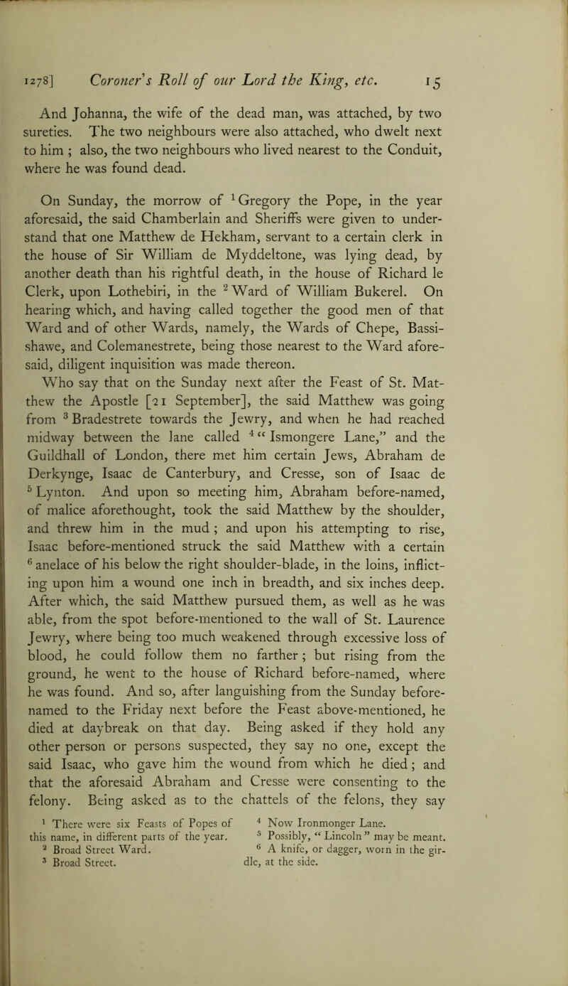 And Johanna, the wife of the dead man, was attached, by two sureties. The two neighbours were also attached, who dwelt next to him ; also, the two neighbours who lived nearest to the Conduit, where he was found dead. On Sunday, the morrow of 1 Gregory the Pope, in the year aforesaid, the said Chamberlain and Sheriffs were given to under- stand that one Matthew de Hekham, servant to a certain clerk in the house of Sir William de Myddeltone, was lying dead, by another death than his rightful death, in the house of Richard le Clerk, upon Lothebiri, in the 2 Ward of William Bukerel. On hearing which, and having called together the good men of that Ward and of other Wards, namely, the Wards of Chepe, Bassi- shawe, and Colemanestrete, being those nearest to the Ward afore- said, diligent inquisition was made thereon. Who say that on the Sunday next after the Feast of St. Mat- thew the Apostle [qi September], the said Matthew was going from 3Bradestrete towards the Jewry, and when he had reached midway between the lane called 4 “ Ismongere Lane,” and the Guildhall of London, there met him certain Jews, Abraham de Derkynge, Isaac de Canterbury, and Cresse, son of Isaac de 6 Lynton. And upon so meeting him, Abraham before-named, of malice aforethought, took the said Matthew by the shoulder, and threw him in the mud; and upon his attempting to rise, Isaac before-mentioned struck the said Matthew with a certain 6 anelace of his below the right shoulder-blade, in the loins, inflict- ing upon him a wound one inch in breadth, and six inches deep. After which, the said Matthew pursued them, as well as he was able, from the spot before-mentioned to the wall of St. Laurence Jewry, where being too much weakened through excessive loss of blood, he could follow them no farther; but rising from the ground, he went to the house of Richard before-named, where he was found. And so, after languishing from the Sunday before- named to the Friday next before the Feast above-mentioned, he died at daybreak on that day. Being asked if they hold any other person or persons suspected, they say no one, except the said Isaac, who gave him the wound from which he died; and that the aforesaid Abraham and Cresse were consenting to the felony. Being asked as to the chattels of the felons, they say 1 There were six Feasts of Popes of 4 Now Ironmonger Lane, this name, in different parts of the year. 5 Possibly, “ Lincoln ” may be meant. a Broad Street Ward. 6 A knife, or dagger, worn in the gir- 3 Broad Street. die, at the side.