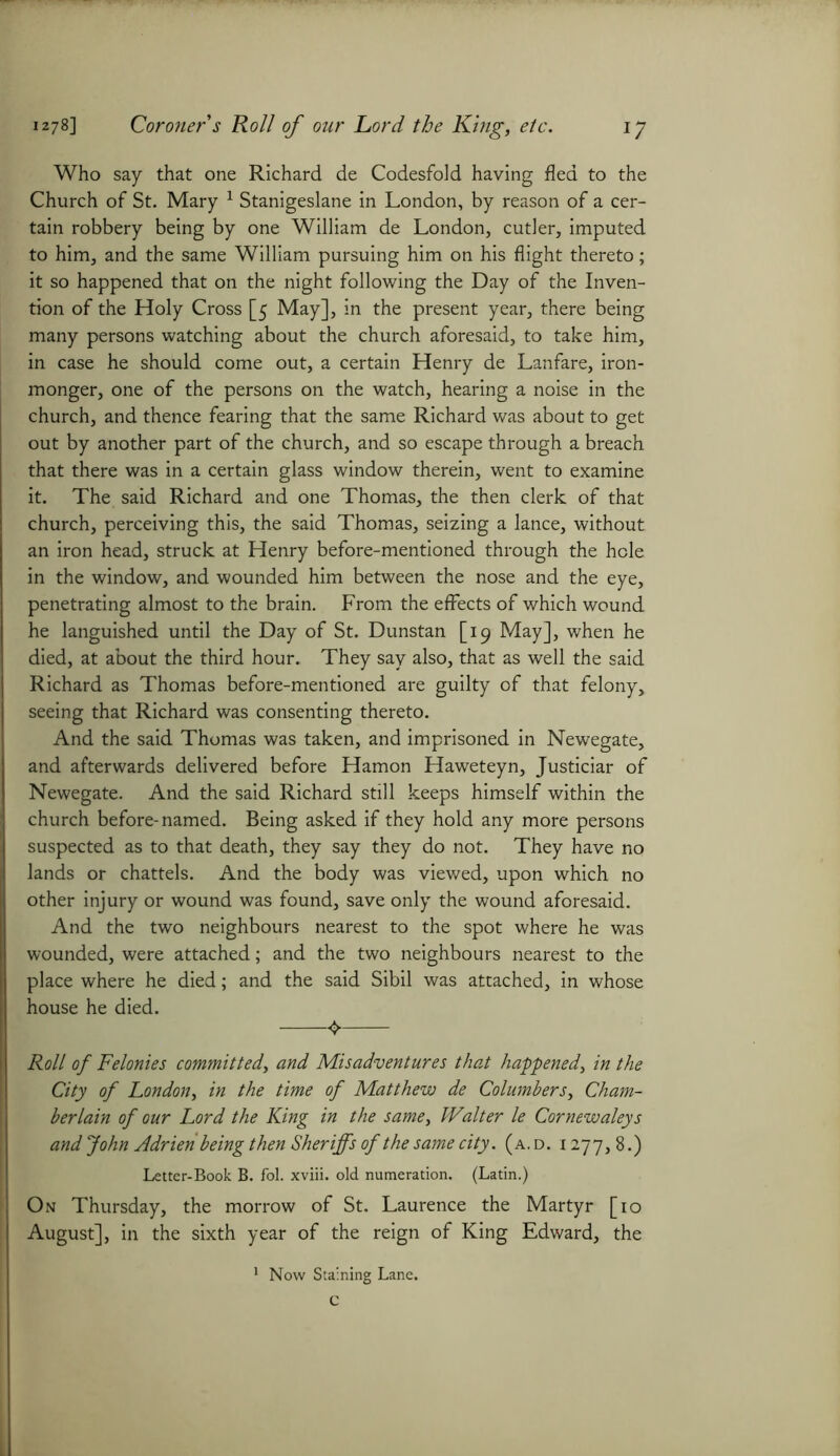 Who say that one Richard de Codesfold having fled to the Church of St. Mary 1 Stanigeslane in London, by reason of a cer- tain robbery being by one William de London, cutler, imputed to him, and the same William pursuing him on his flight thereto; it so happened that on the night following the Day of the Inven- tion of the Holy Cross [5 May], in the present year, there being many persons watching about the church aforesaid, to take him, in case he should come out, a certain Henry de Lanfare, iron- monger, one of the persons on the watch, hearing a noise in the church, and thence fearing that the same Richard was about to get out by another part of the church, and so escape through a breach that there was in a certain glass window therein, went to examine it. The said Richard and one Thomas, the then clerk of that church, perceiving this, the said Thomas, seizing a lance, without an iron head, struck at Henry before-mentioned through the hole in the window, and wounded him between the nose and the eye, penetrating almost to the brain. From the effects of which wound he languished until the Day of St. Dunstan [19 May], when he died, at about the third hour. They say also, that as well the said Richard as Thomas before-mentioned are guilty of that felony, seeing that Richard was consenting thereto. And the said Thomas was taken, and imprisoned in Newegate, and afterwards delivered before Hamon Haweteyn, Justiciar of Newegate. And the said Richard still keeps himself within the church before-named. Being asked if they hold any more persons suspected as to that death, they say they do not. They have no lands or chattels. And the body was viewed, upon which no other injury or wound was found, save only the wound aforesaid. And the two neighbours nearest to the spot where he was wounded, were attached; and the two neighbours nearest to the place where he died; and the said Sibil was attached, in whose house he died. Roll of Felonies committed, and Misadventures that happened, in the City of London, in the time of Matthew de Columbers, Cham- berlain of our Lord the King in the same, IValter le Cornewaleys and John Adrien being then Sheriffs of the same city. (a.d. 1277,8.) Letter-Book B. fol. xviii. old numeration. (Latin.) On Thursday, the morrow of St. Laurence the Martyr [10 August], in the sixth year of the reign of King Edward, the 1 Now Staining Lane. C