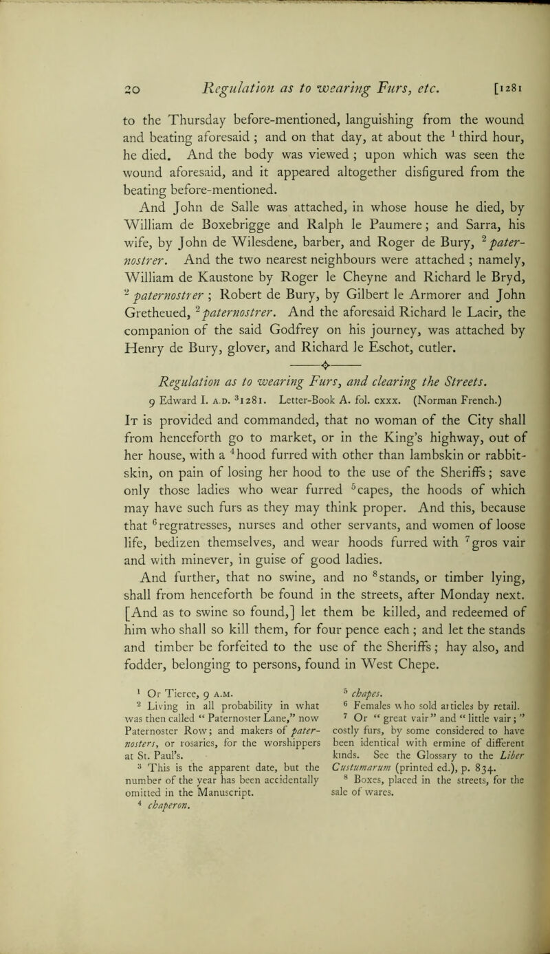 to the Thursday before-mentioned, languishing from the wound and beating aforesaid ; and on that day, at about the 1 2 third hour, he died. And the body was viewed ; upon which was seen the wound aforesaid, and it appeared altogether disfigured from the beating before-mentioned. And John de Salle was attached, in whose house he died, by William de Boxebrigge and Ralph le Paumere; and Sarra, his wife, by John de Wilesdene, barber, and Roger de Bury, 2 pater- nostrer. And the two nearest neighbours were attached ; namely, William de Kaustone by Roger le Cheyne and Richard le Bryd, 2 paternostrer ; Robert de Bury, by Gilbert le Armorer and John Gretheued,2paternostrer. And the aforesaid Richard le Lacir, the companion of the said Godfrey on his journey, was attached by Henry de Bury, glover, and Richard le Eschot, cutler. «$. Regulation as to wearing Furs, and clearing the Streets. g Edward I. a.d. 31281. Letter-Book A. fol. cxxx. (Norman French.) It is provided and commanded, that no woman of the City shall from henceforth go to market, or in the King’s highway, out of her house, with a 4hood furred with other than lambskin or rabbit- skin, on pain of losing her hood to the use of the Sheriffs; save only those ladies who wear furred 5 capes, the hoods of which may have such furs as they may think proper. And this, because that6 regratresses, nurses and other servants, and women of loose life, bedizen themselves, and wear hoods furred with 7gros vair and with minever, in guise of good ladies. And further, that no swine, and no 8 stands, or timber lying, shall from henceforth be found in the streets, after Monday next. [And as to swine so found,] let them be killed, and redeemed of him who shall so kill them, for four pence each ; and let the stands and timber be forfeited to the use of the Sheriffs; hay also, and fodder, belonging to persons, found in West Chepe. 1 Or Tierce, 9 a.m. 2 Living in all probability in what was then called “ Paternoster Lane,” now Paternoster Row; and makers of pater- nosters, or rosaries, for the worshippers at St. Paul’s. 3 This is the apparent date, but the number of the year has been accidentally omitted in the Manuscript. 4 chaperon. 5 chapes. 6 Females who sold articles by retail. 7 Or “ great vair ” and “ little vair; ” costly furs, by some considered to have been identical with ermine of different kinds. See the Glossary to the Liber Custumarum (printed ed.), p. 834. 8 Boxes, placed in the streets, for the sale of wares.