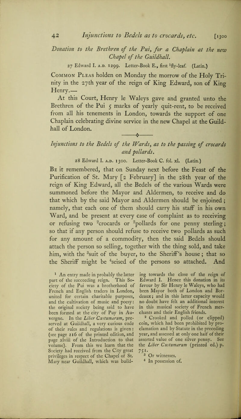 Injunctions to Bedels as to crocards, etc. 43 ['3°o Donation to the Brethren of the Pui, for a Chaplain at the new Chapel of the Guildhall. 27 Edward I. a.d. 1299. Letter-Book E., first'fly-leaf. (Latin.) Common Pleas holden on Monday the morrow of the Holy Tri- nity in the 27th year of the reign of King Edward, son of King Henry.— At this Court, Henry le Waleys gave and granted unto the Brethren of the Pui 5 marks of yearly quit-rent, to be received from all his tenements in London, towards the support of one Chaplain celebrating divine service in the new Chapel at the Guild- hall of London. <> Injunctions to the Bedels of the Wards, as to the passing of crocards and pollards. 28 Edward I. a.d. 1300. Letter-Book C. fol. xl. (Latin.) Be it remembered, that on Sunday next before the Feast of the Purification of St. Mary [2 February] in the 28th year of the reign of King Edward, all the Bedels of the various Wards were summoned before the Mayor and Aldermen, to receive and do that which by the said Mayor and Aldermen should be enjoined ; namely, that each one of them should carry his staff in his own Ward, and be present at every case of complaint as to receiving or refusing two 1 2crocards or 2pollards for one penny sterling; so that if any person should refuse to receive two pollards as such for any amount of a commodity, then the said Bedels should attach the person so selling, together with the thing sold, and take him, with the 3suit of the buyer, to the Sheriff’s house; that so the Sheriff might be 4seised of the persons so attached. And 1 An entry made in probably the latter part of the succeeding reign. This So- ciety of the Pui was a brotherhood of French and English traders in London, united for certain charitable purposes, and the cultivation of music and poesy: the original society being said to have been formed at the city of Puy in Au- vergne. In the Liber Custumarum, pre- served at Guildhall, a very curious code of their rules and regulations is given: (see page 216 of the printed edition, and page xlviii of the Introduction to that volume). From this we learn that the Society had received from the City great privileges in respect of the Chapel of St. Mary near Guildhall, which was build- ing towards the close of the reign of Edward I. Hence this donation in its favour by Sir Henry le Waleys, who had been Mayor both of London and Bor- deaux; and in this latter capacity would no doubt have felt an additional interest in this musical society of French mer- chants and their English friends. 2 Crooked and polled (or clipped) coin, which had been prohibited by pro- clamation and by Statute in the preceding year, and assessed at only one half of their asserted value of one silver penny. See the Liber Cuitumarum (printed ed.) p. 75'- 3 Or witnesses. 4 In possession of.