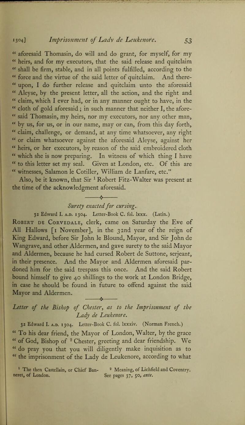 “ aforesaid Thomasin, do will and do grant, for myself, for my “ heirs, and for my executors, that the said release and quitclaim “ shall be firm, stable, and in all points fulfilled, according to the “ force and the virtue of the said letter of quitclaim. And there- <c upon, I do further release and quitclaim unto the aforesaid “ Aleyse, by the present letter, all the action, and the right and “ claim, which I ever had, or in any manner ought to have, in the K cloth of gold aforesaid; in such manner that neither I, the afore- “ said Thomasin, my heirs, nor my executors, nor any other man, “ by us, for us, or in our name, may or can, from this day forth, u claim, challenge, or demand, at any time whatsoever, any right  or claim whatsoever against the aforesaid Aleyse, against her “ heirs, or her executors, by reason of the said embroidered cloth “ which she is now preparing. In witness of which thing I have “ to this letter set my seal. Given at London, etc. Of this are “ witnesses, Salamon le Cotiller, William de Lanfare, etc.” Also, be it known, that Sir 1 Robert Fitz-Walter was present at the time of the acknowledgment aforesaid. 4 Surety exacted for cursing. 32 Edward I. a.d. 1304. Letter-Book C. fol. Ixxx. (Latin.) Robert de Corvedale, clerk, came on Saturday the Eve of All Hallows [1 November], in the 32nd year of the reign of King Edward, before Sir John le Blound, Mayor, and Sir John de Wangrave, and other Aldermen, and gave surety to the said Mayor and Aldermen, because he had cursed Robert de Suttone, serjeant, in their presence. And the Mayor and Aldermen aforesaid par- doned him for the said trespass this once. And the said Robert bound himself to give 40 shillings to the work at London Bridge, in case he should be found in future to offend against the said Mayor and Aldermen. 4. Letter of the Bishop of Chester, as to the Imprisonment of the Lady de Leukenore. 32 Edward I. a.d. 1304. Letter-Book C. fol. lxxxiv. (Norman French.)  To his dear friend, the Mayor of London, Walter, by the grace  of God, Bishop of 2 Chester, greeting and dear friendship. We “ do pray you that you will diligently make inquisition as to “ the imprisonment of the Lady de Leukenore, according to what 1 The then Castellain, or Chief Ban- 2 Meaning, of Lichfield and Coventry, neret, of London. See pages 37, 50, ante.