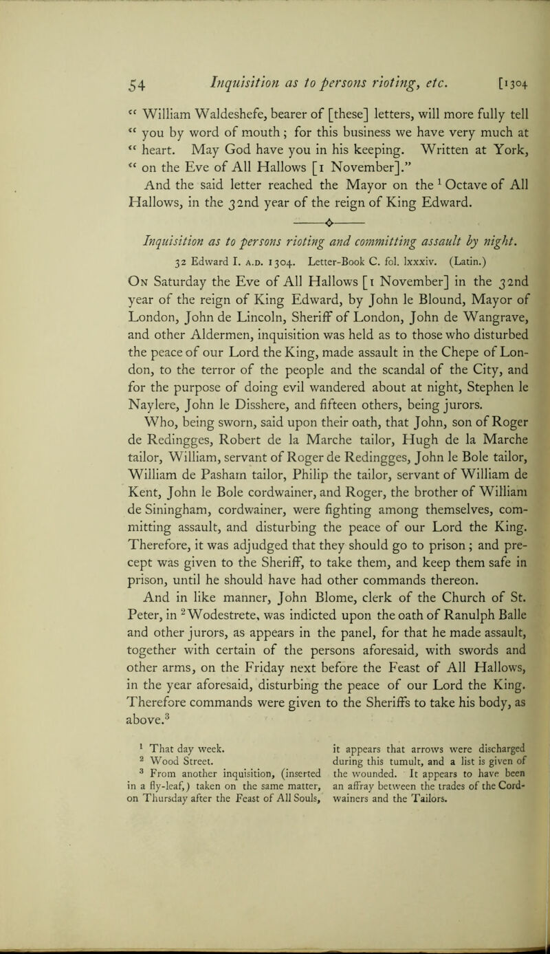 <c William Waldeshefe, bearer of [these] letters, will more fully tell “ you by word of mouth; for this business we have very much at “ heart. May God have you in his keeping. Written at York, “ on the Eve of All Hallows [1 November].” And the said letter reached the Mayor on the 1 Octave of All Hallows, in the 32nd year of the reign of King Edward. ^ Inquisition as to persons rioting and committing assault by night. 32 Edward I. a.d. 1304. Letter-Book C. fol. lxxxiv. (Latin.) On Saturday the Eve of All Hallows [1 November] in the 32nd year of the reign of King Edward, by John le Blound, Mayor of London, John de Lincoln, Sheriff of London, John de Wangrave, and other Aldermen, inquisition was held as to those who disturbed the peace of our Lord the King, made assault in the Chepe of Lon- don, to the terror of the people and the scandal of the City, and for the purpose of doing evil wandered about at night, Stephen le Naylere, John le Disshere, and fifteen others, being jurors. Who, being sworn, said upon their oath, that John, son of Roger de Redingges, Robert de la Marche tailor, Hugh de la Marche tailor, William, servant of Roger de Redingges, John le Bole tailor, William de Pasham tailor, Philip the tailor, servant of William de Kent, John le Bole cordwainer, and Roger, the brother of William de Siningham, cordwainer, were fighting among themselves, com- mitting assault, and disturbing the peace of our Lord the King. Therefore, it was adjudged that they should go to prison; and pre- cept was given to the Sheriff, to take them, and keep them safe in prison, until he should have had other commands thereon. And in like manner, John Blome, clerk of the Church of St. Peter, in 2 Wodestrete, was indicted upon the oath of Ranulph Balle and other jurors, as appears in the panel, for that he made assault, together with certain of the persons aforesaid, with swords and other arms, on the Friday next before the Feast of All Hallows, in the year aforesaid, disturbing the peace of our Lord the King. Therefore commands were given to the Sheriffs to take his body, as above.3 1 That day week. 2 Wood Street. 3 From another inquisition, (inserted in a fly-leaf,) taken on the same matter, on Thursday after the Feast of All Souls, it appears that arrows were discharged during this tumult, and a list is given of the wounded. It appears to have been an affray between the trades of the Cord- wainers and the Tailors.