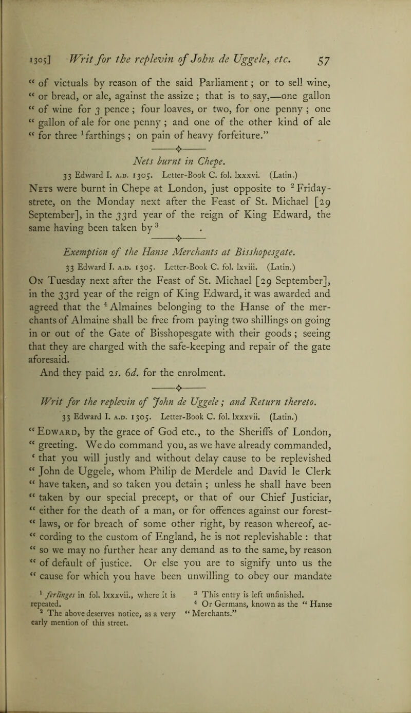 “ of victuals by reason of the said Parliament; or to sell wine, w or bread, or ale, against the assize ; that is to say,—one gallon “ of wine for 3 pence ; four loaves, or two, for one penny ; one “ gallon of ale for one penny ; and one of the other kind of ale “ for three 1 farthings ; on pain of heavy forfeiture.” Nets burnt in Chepe. 33 Edward I. a.d. 1305. Letter-Book C. foJ. Ixxxvi. (Latin.) Nets were burnt in Chepe at London, just opposite to 2 Friday - strete, on the Monday next after the Feast of St. Michael [29 September], in the 33rd year of the reign of King Edward, the same having been taken by 3 Exemption of the Hanse Merchants at Bisshopesgate. 33 Edward I. a.d. 1305. Letter-Book C. fol. lxviii. (Latin.) On Tuesday next after the Feast of St. Michael [29 September], in the 33rd year of the reign of King Edward, it was awarded and agreed that the 4Almaines belonging to the Hanse of the mer- chants of Almaine shall be free from paying two shillings on going in or out of the Gate of Bisshopesgate with their goods; seeing that they are charged with the safe-keeping and repair of the gate aforesaid. And they paid 2s. 6d. for the enrolment. <► Writ for the replevin of John de Uggele; and Return thereto. 33 Edward I. a.d. 1305. Letter-Book C. fol. Ixxxvii. (Latin.) “ Edward, by the grace of God etc., to the Sheriffs of London, cc greeting. We do command you, as we have already commanded, ‘ that you will justly and without delay cause to be replevished “ John de Uggele, whom Philip de Merdele and David le Clerk “ have taken, and so taken you detain ; unless he shall have been “ taken by our special precept, or that of our Chief Justiciar, tc either for the death of a man, or for offences against our forest- u laws, or for breach of some other right, by reason whereof, ac- “ cording to the custom of England, he is not replevishable : that “ so we may no further hear any demand as to the same, by reason “ of default of justice. Or else you are to signify unto us the “ cause for which you have been unwilling to obey our mandate 1 ferlinges in fol. Ixxxvii., where it is 3 This entry is left unfinished, repeated. 4 Or Germans, known as the “ Hanse 2 The above deserves notice, as a very “ Merchants.” early mention of this street.