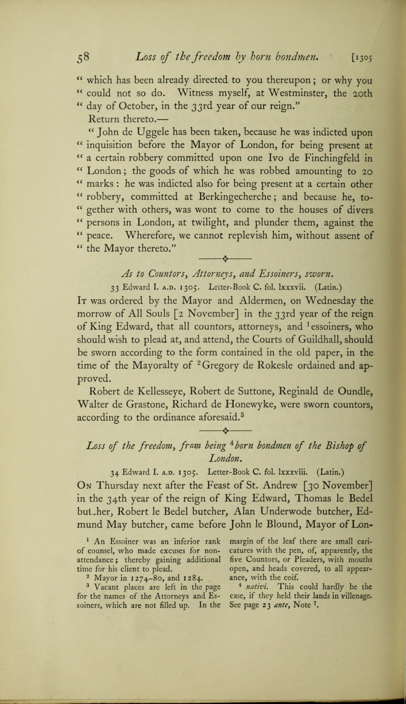 “ which has been already directed to you thereupon; or why you <( could not so do. Witness myself, at Westminster, the 20th “ day of October, in the 33rd year of our reign.” Return thereto.— “ John de Uggele has been taken, because he was indicted upon “ inquisition before the Mayor of London, for being present at “ a certain robbery committed upon one Ivo de Finchingfeld in “ London; the goods of which he was robbed amounting to 20 “ marks : he was indicted also for being present at a certain other “ robbery, committed at Berkingecherche; and because he, to- “ gether with others, was wont to come to the houses of divers “ persons in London, at twilight, and plunder them, against the “ peace. Wherefore, we cannot replevish him, without assent of tc the Mayor thereto.” As to Countors, Attorneys, and Essoiners, sworn. 33 Edward I. a.d. 1305. Letter-Book C. fol. Ixxxvii. (Latin.) It was ordered by the Mayor and Aldermen, on Wednesday the morrow of All Souls [2 November] in the 33rd year of the reign of King Edward, that all countors, attorneys, and 1 essoiners, who should wish to plead at, and attend, the Courts of Guildhall, should be sworn according to the form contained in the old paper, in the time of the Mayoralty of 2 Gregory de Rokesle ordained and ap- proved. Robert de Kellesseye, Robert de Suttone, Reginald de Oundle, Walter de Grastone, Richard de Honewyke, were sworn countors, according to the ordinance aforesaid.3 * * Loss of the freedom, from being A born bondmen of the Bishop of London. 34 Edward I. a.d. i 305. Letter-Book C. fol. lxxxviii. (Latin.) On Thursday next after the Feast of St. Andrew [30 November] in the 34th year of the reign of King Edward, Thomas le Bedel bul-her, Robert le Bedel butcher, Alan Underwode butcher, Ed- mund May butcher, came before John le Blound, Mayor ofLon- 1 An Essoiner was an inferior rank of counsel, who made excuses for non- attendance ; thereby gaining additional time for his client to plead. 2 Mayor in 1274-80, and 1284. 3 Vacant places are left in the page for the names of the Attorneys and Es- soiners, which are not filled up. In the margin of the leaf there are small cari- catures with the pen, of, apparently, the five Countors, or Pleaders, with mouths open, and heads covered, to all appear- ance, with the coif. 4 nativi. This could hardly be the case, if they held their lands in villenage. See page 23 ante. Note 7.