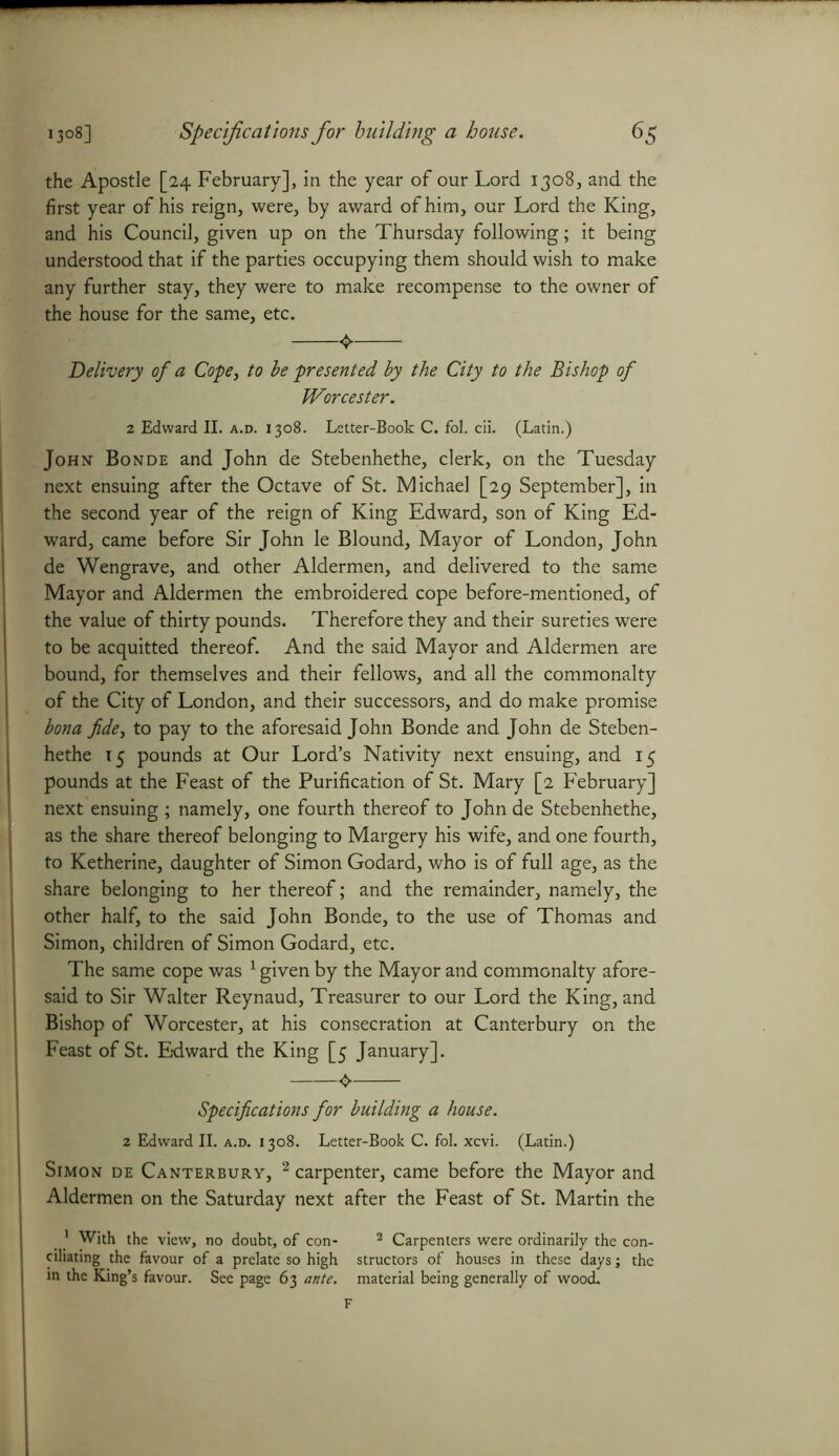 the Apostle [24 February], in the year of our Lord 1308, and the first year of his reign, were, by award of him, our Lord the King, and his Council, given up on the Thursday following; it being understood that if the parties occupying them should wish to make any further stay, they were to make recompense to the owner of the house for the same, etc. 4 Delivery of a Cope, to be presented by the City to the Bishop of Worcester. z Edward II. a.d. 1308. Letter-Book C. fol. cii. (Latin.) John Bonde and John de Stebenhethe, clerk, on the Tuesday next ensuing after the Octave of St. Michael [29 September], in the second year of the reign of King Edward, son of King Ed- ward, came before Sir John le Blound, Mayor of London, John de Wengrave, and other Aldermen, and delivered to the same Mayor and Aldermen the embroidered cope before-mentioned, of the value of thirty pounds. Therefore they and their sureties were to be acquitted thereof. And the said Mayor and Aldermen are bound, for themselves and their fellows, and all the commonalty of the City of London, and their successors, and do make promise bona fide, to pay to the aforesaid John Bonde and John de Steben- hethe 15 pounds at Our Lord’s Nativity next ensuing, and 15 pounds at the Feast of the Purification of St. Mary [2 February] next ensuing ; namely, one fourth thereof to John de Stebenhethe, as the share thereof belonging to Margery his wife, and one fourth, to Ketherine, daughter of Simon Godard, who is of full age, as the share belonging to her thereof; and the remainder, namely, the other half, to the said John Bonde, to the use of Thomas and Simon, children of Simon Godard, etc. The same cope was 1 given by the Mayor and commonalty afore- said to Sir Walter Reynaud, Treasurer to our Lord the King, and Bishop of Worcester, at his consecration at Canterbury on the Feast of St. Edward the King [5 January]. Specifications for building a house. 2 Edward II. a.d. i 308. Letter-Book C. fol. xcvi. (Latin.) Simon de Canterbury, 2 carpenter, came before the Mayor and I Aldermen on the Saturday next after the Feast of St. Martin the t 1 With the view, no doubt, of con- 2 Carpenters were ordinarily the con- ciliating the favour of a prelate so high structors of houses in these days j the in the King’s favour. See page 63 ante, material being generally of wood. F