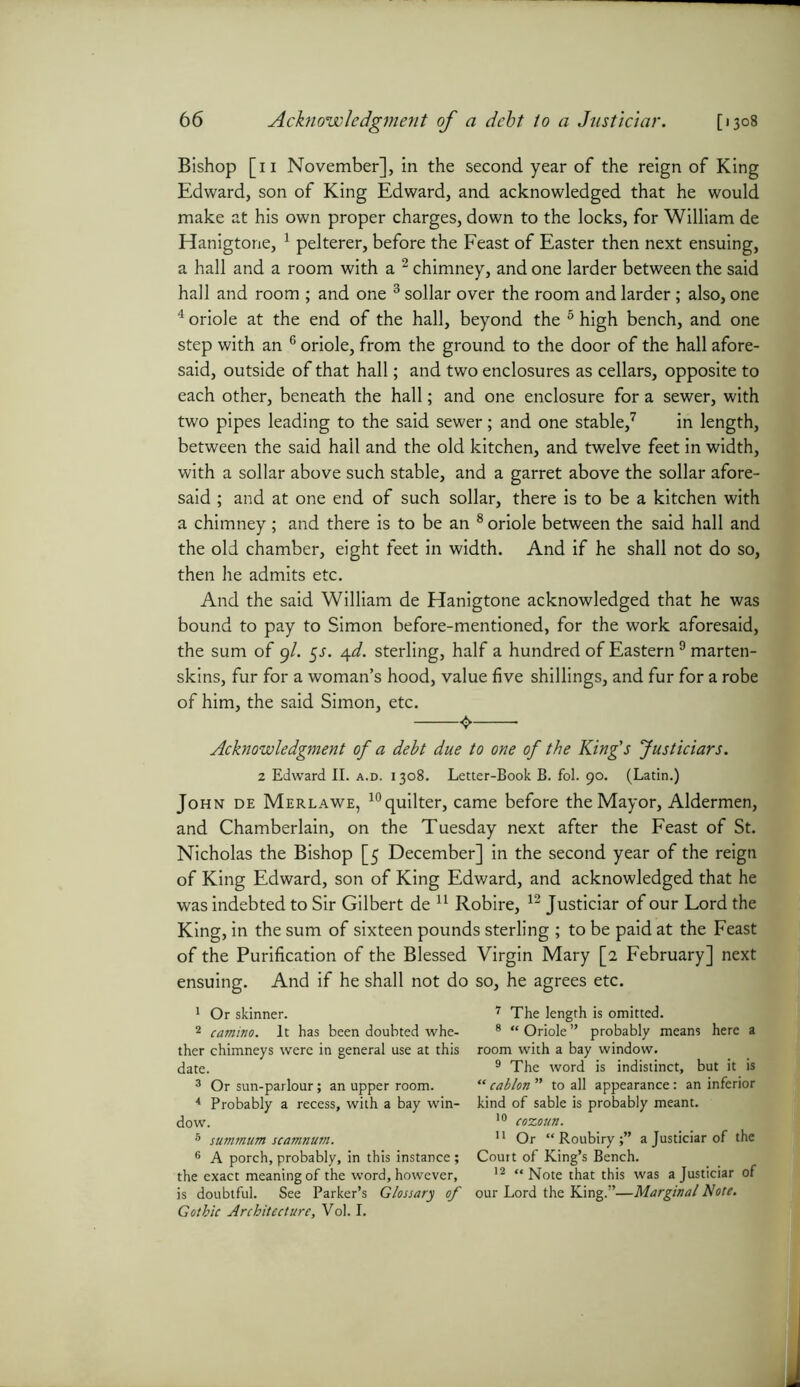 Bishop [n November], in the second year of the reign of King Edward, son of King Edward, and acknowledged that he would make at his own proper charges, down to the locks, for William de Hanigtone, 1 pelterer, before the Feast of Easter then next ensuing, a hall and a room with a 2 chimney, and one larder between the said hall and room ; and one 3 4 sollar over the room and larder; also, one 4 oriole at the end of the hall, beyond the 5 high bench, and one step with an 6 oriole, from the ground to the door of the hall afore- said, outside of that hall; and two enclosures as cellars, opposite to each other, beneath the hall; and one enclosure for a sewer, with two pipes leading to the said sewer; and one stable,7 in length, between the said hail and the old kitchen, and twelve feet in width, with a sollar above such stable, and a garret above the sollar afore- said ; and at one end of such sollar, there is to be a kitchen with a chimney; and there is to be an 8 oriole between the said hall and the old chamber, eight feet in width. And if he shall not do so, then he admits etc. And the said William de Hanigtone acknowledged that he was bound to pay to Simon before-mentioned, for the work aforesaid, the sum of 9/. 5J. 4d. sterling, half a hundred of Eastern9 marten- skins, fur for a woman’s hood, value five shillings, and fur for a robe of him, the said Simon, etc. O • Acknowledgment of a debt due to one of the King's Justiciars. 2 Edward II. a.d. 1308. Letter-Book B. fol. 90. (Latin.) John de Merlawe, 10quilter, came before the Mayor, Aldermen, and Chamberlain, on the Tuesday next after the Feast of St. Nicholas the Bishop [5 December] in the second year of the reign of King Edward, son of King Edward, and acknowledged that he was indebted to Sir Gilbert de 11 Robire, 12 Justiciar of our Lord the King, in the sum of sixteen pounds sterling ; to be paid at the Feast of the Purification of the Blessed Virgin Mary [2 February] next ensuing. And if he shall not do so, he agrees etc. 1 Or skinner. 2 camino. It has been doubted whe- ther chimneys were in general use at this date. 3 Or sun-parlour; an upper room. 4 Probably a recess, with a bay win- dow. 5 summum scamnum. 6 A porch, probably, in this instance ; the exact meaning of the word, however, is doubtful. See Parker’s Glossary of Gothic Architecture, Vol. I. 7 The length is omitted. 8 “ Oriole ” probably means here a room with a bay window. 9 The word is indistinct, but it is “ cablon ” to all appearance: an inferior kind of sable is probably meant. 10 cozoutt. 11 Or “Roubiry;” a Justiciar of the Court of King’s Bench. 12 “ Note that this was a Justiciar of our Lord the King.”—Marginal Note.