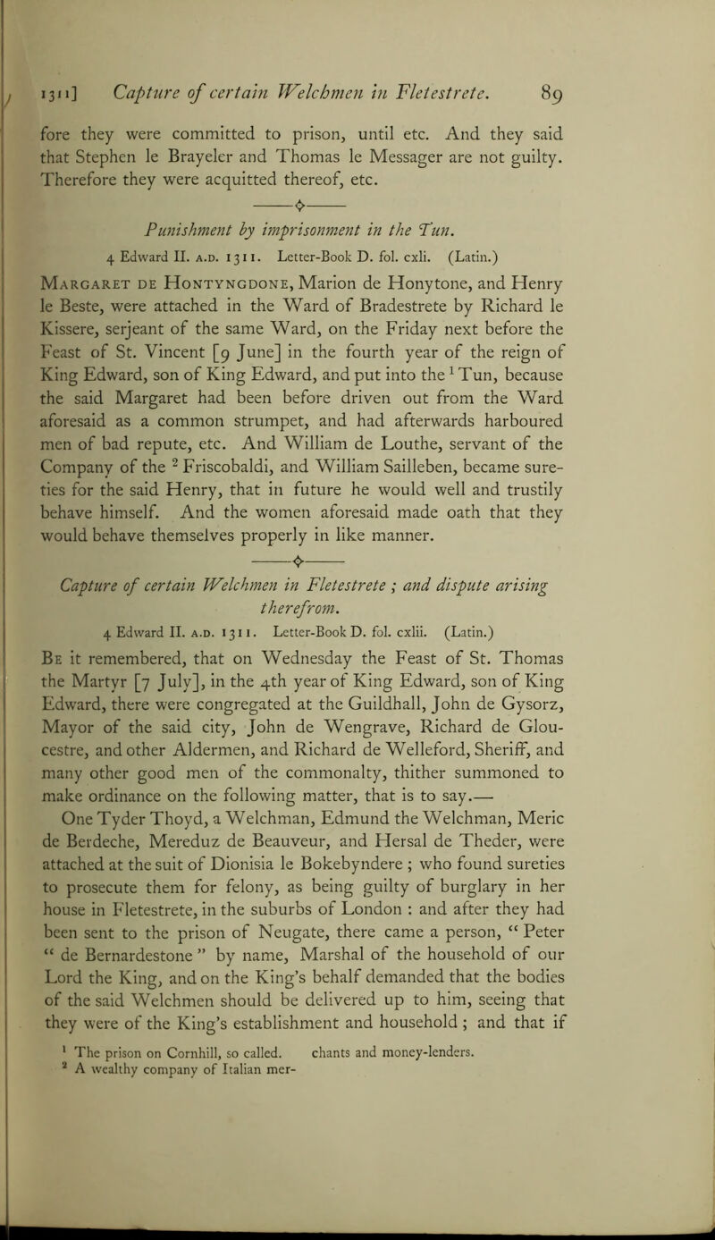 fore they were committed to prison, until etc. And they said that Stephen le Brayeler and Thomas le Messager are not guilty. Therefore they were acquitted thereof, etc. Punishment hy imprisonment in the Pun. 4 Edward II. a.d. 1311. Letter-Book D. fol. cxli. (Latin.) Margaret de Hontyngdone, Marion de Honytone, and Henry le Beste, were attached in the Ward of Bradestrete by Richard le Kissere, serjeant of the same Ward, on the Friday next before the Feast of St. Vincent [9 June] in the fourth year of the reign of King Edward, son of King Edward, and put into the1 Tun, because the said Margaret had been before driven out from the Ward aforesaid as a common strumpet, and had afterwards harboured men of bad repute, etc. And William de Louthe, servant of the Company of the 2 Friscobaldi, and William Sailleben, became sure- ties for the said Henry, that in future he would well and trustily behave himself. And the women aforesaid made oath that they would behave themselves properly in like manner. Capture of certain Welchmen in Fletestrete ; and dispute arising therefrom. 4 Edward II. a.d. i 311. Letter-Book D. fol. cxlii. (Latin.) Be it remembered, that on Wednesday the Feast of St. Thomas the Martyr [7 July], in the 4th year of King Edward, son of King Edward, there were congregated at the Guildhall, John de Gysorz, Mayor of the said city, John de Wengrave, Richard de Glou- cestre, and other Aldermen, and Richard de Welleford, Sheriff, and many other good men of the commonalty, thither summoned to make ordinance on the following matter, that is to say.— One Tyder Thoyd, a Welchman, Edmund the Welchman, Meric de Berdeche, Mereduz de Beauveur, and Hersal de Theder, were attached at the suit of Dionisia le Bokebyndere ; who found sureties to prosecute them for felony, as being guilty of burglary in her house in Fletestrete, in the suburbs of London : and after they had been sent to the prison of Neugate, there came a person, “ Peter “ de Bernardestone ” by name. Marshal of the household of our Lord the King, and on the King’s behalf demanded that the bodies of the said Welchmen should be delivered up to him, seeing that they were of the King’s establishment and household ; and that if 1 The prison on Cornhill, so called. chants and money-lenders. a A wealthy company of Italian mer-