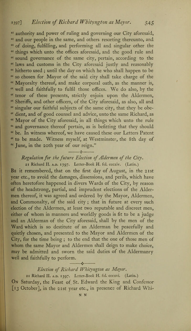 “ authority and power of ruling and governing our City aforesaid, “ and our people in the same, and others resorting thereunto, and “ of doing, fulfilling, and performing all and singular other the “ things which unto the offices aforesaid, and the good rule and “ sound governance of the same city, pertain, according to the “ laws and customs in the City aforesaid justly and reasonably “ hitherto used ; until the day on which he who shall happen to be “ so chosen for Mayor of the said city shall take charge of the “ Mayoralty thereof, and make corporal oath, as the manner is, “ well and faithfully to fulfil those offices. We do also, by the “ tenor of these presents, strictly enjoin upon the Aldermen, “ Sheriffs, and other officers, of the City aforesaid, as also, all and “ singular our faithful subjects of the same city, that they be obe- “ dient, and of good counsel and advice, unto the same Richard, as “ Mayor of the City aforesaid, in all things which unto the rule “ and governance thereof pertain, as is befitting that they should “ be. In witness whereof, we have caused these our Letters Patent “ to be made. Witness myself, at Westminster, the 8 th day of *c June, in the 20th year of our reign.” Regulation for the future Election of Aldermen of the City. 21 Richard II. a.d. 1397. Letter-Book H. fol. cccxiv. (Latin.) Be it remembered, that on the first day of August, in the 21st year etc., to avoid the damages, dissensions, and perils, which have often heretofore happened in divers Wards of the City, by reason of the headstrong, partial, and imprudent elections of the Aider- men thereof, it was agreed and ordered by the Mayor, Aldermen, and Commonalty, of the said city ; that in future at every such election of the Aldermen, at least two reputable and discreet men, either of whom in manners and worldly goods is fit to be a judge and an Alderman of the City aforesaid, shall by the men of the Ward which is so destitute of an Alderman be peacefully and quietly chosen, and presented to the Mayor and Aldermen of the City, for the time being ; to the end that the one of those men of whom the same Mayor and Aldermen shall deign to make choice, may be admitted and sworn the said duties of the Aldermanry well and faithfully to perform. ^ Election of Richard Whityngton as Mayor. 21 Richard II. a.d. 1397. Lttter-Book H. fol. cccxvi. (Latin.) On Saturday, the Feast of St. Edward the King and Confessor [13 October], in the 21st year etc., in presence of Richard Whi-