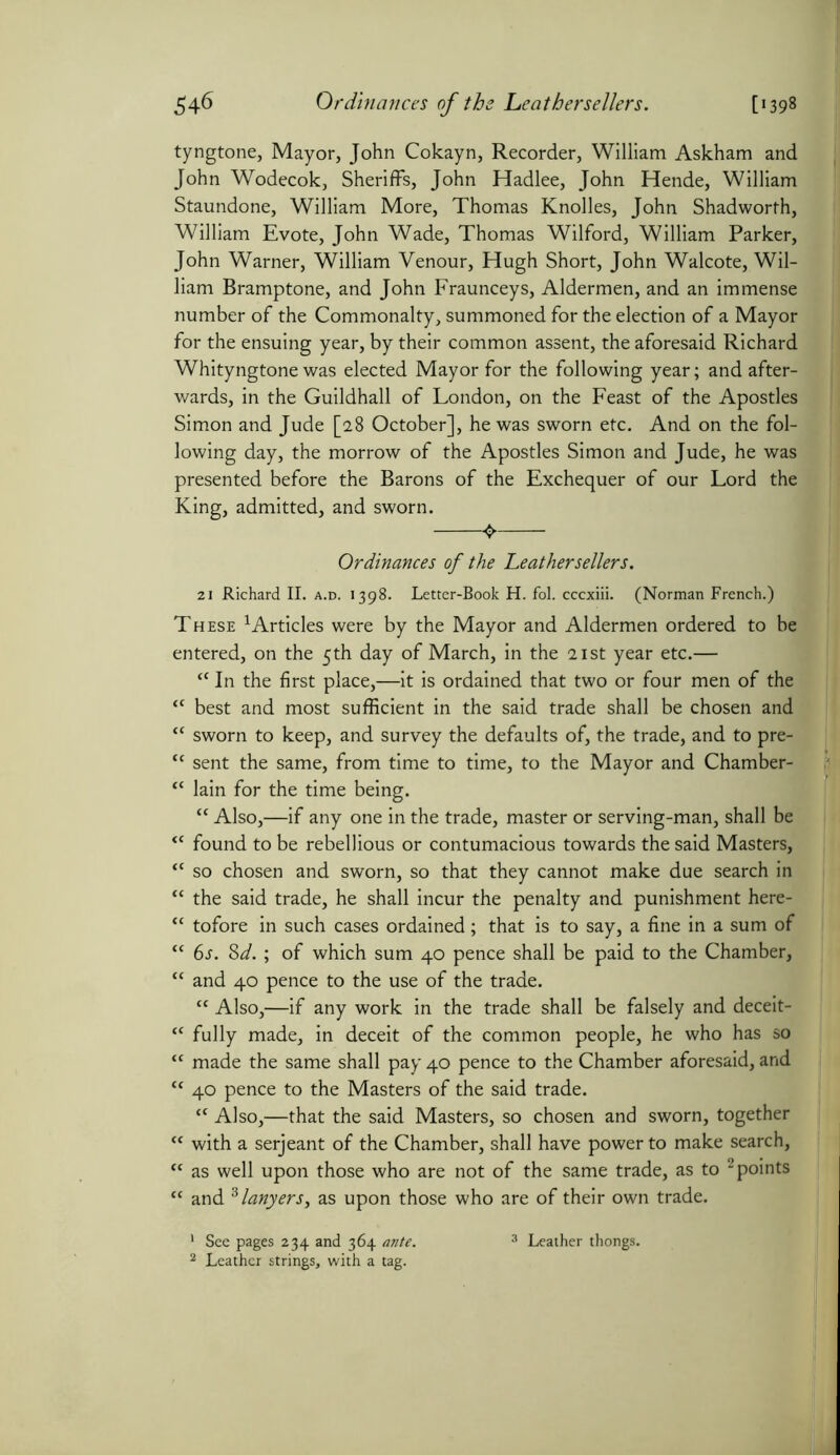 tyngtone, Mayor, John Cokayn, Recorder, William Askham and John Wodecok, Sheriffs, John Hadlee, John Hende, William Staundone, William More, Thomas Knolles, John Shadworth, William Evote, John Wade, Thomas Wilford, William Parker, John Warner, William Venour, Hugh Short, John Walcote, Wil- liam Bramptone, and John Fraunceys, Aldermen, and an immense number of the Commonalty, summoned for the election of a Mayor for the ensuing year, by their common assent, the aforesaid Richard Whityngtone was elected Mayor for the following year; and after- wards, in the Guildhall of London, on the Feast of the Apostles Simon and Jude [28 October], he was sworn etc. And on the fol- lowing day, the morrow of the Apostles Simon and Jude, he was presented before the Barons of the Exchequer of our Lord the King, admitted, and sworn. Ordinances of the Leather sellers. 21 Richard II. a.d. 1398. Letter-Book H. fol. cccxiii. (Norman French.) These 1 Articles were by the Mayor and Aldermen ordered to be entered, on the 5th day of March, in the 21st year etc.— “ In the first place,—it is ordained that two or four men of the “ best and most sufficient in the said trade shall be chosen and “ sworn to keep, and survey the defaults of, the trade, and to pre- t( sent the same, from time to time, to the Mayor and Chamber- “ lain for the time being. “ Also,—if any one in the trade, master or serving-man, shall be “ found to be rebellious or contumacious towards the said Masters, “ so chosen and sworn, so that they cannot make due search in “ the said trade, he shall incur the penalty and punishment here- “ tofore in such cases ordained; that is to say, a fine in a sum of “ 6s. 8d. ; of which sum 40 pence shall be paid to the Chamber, “ and 40 pence to the use of the trade. “ Also,—if any work in the trade shall be falsely and deceit- “ fully made, in deceit of the common people, he who has so “ made the same shall pay 40 pence to the Chamber aforesaid, and “ 40 pence to the Masters of the said trade. “ Also,—that the said Masters, so chosen and sworn, together “ with a serjeant of the Chamber, shall have power to make search, “ as well upon those who are not of the same trade, as to 1 2 points “ and 3 lanyers, as upon those who are of their own trade. 1 See pages 234 and 364 ante. 3 Leather thongs. 2 Leather strings, with a tag.