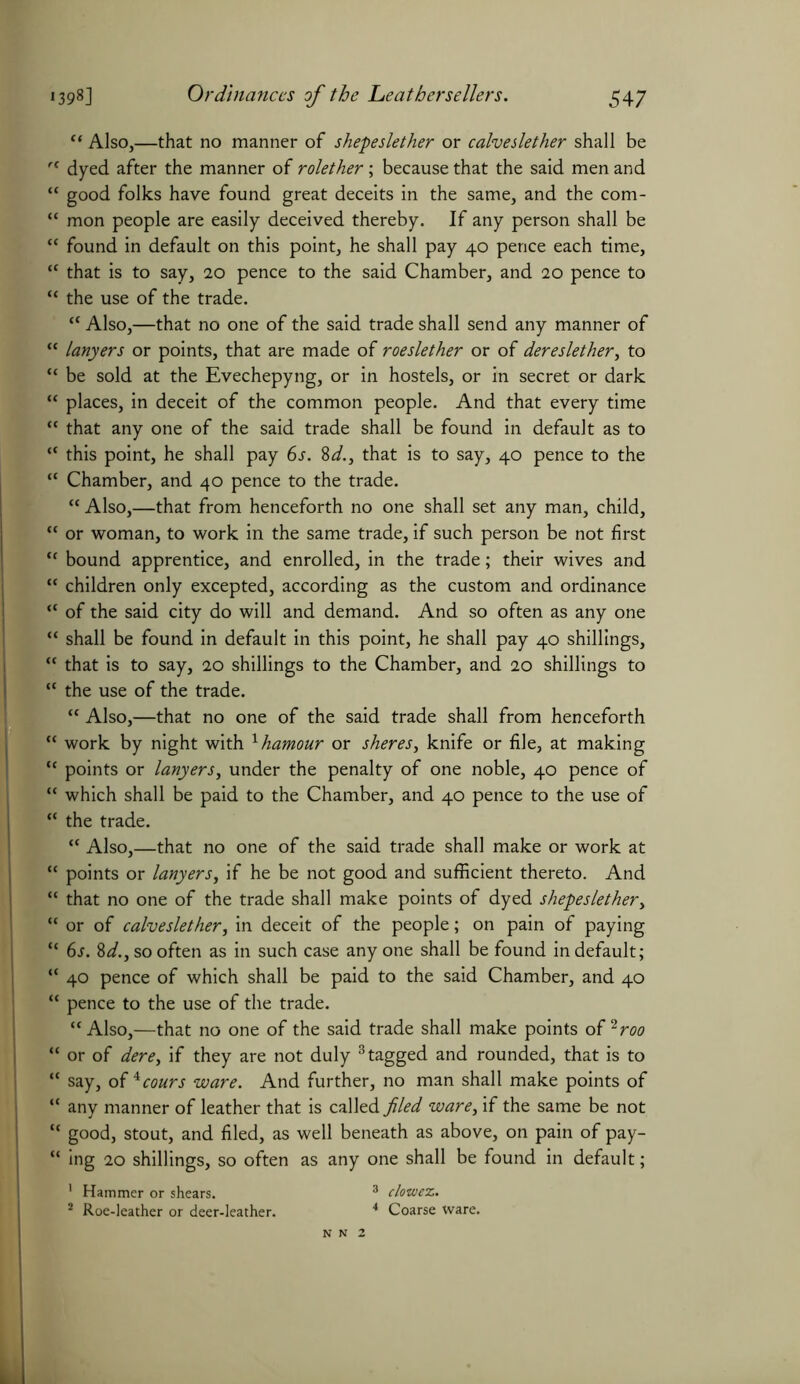 “ Also,—that no manner of shepeslether or calveslether shall be dyed after the manner of rolether; because that the said men and good folks have found great deceits in the same, and the com- mon people are easily deceived thereby. If any person shall be found in default on this point, he shall pay 40 pence each time, that is to say, 20 pence to the said Chamber, and 20 pence to the use of the trade. “ Also,—that no one of the said trade shall send any manner of lanyers or points, that are made of roeslether or of dereslether, to be sold at the Evechepyng, or in hostels, or in secret or dark places, in deceit of the common people. And that every time that any one of the said trade shall be found in default as to this point, he shall pay 6s. 8d., that is to say, 40 pence to the Chamber, and 40 pence to the trade. “ Also,—that from henceforth no one shall set any man, child, or woman, to work in the same trade, if such person be not first bound apprentice, and enrolled, in the trade; their wives and children only excepted, according as the custom and ordinance of the said city do will and demand. And so often as any one shall be found in default in this point, he shall pay 40 shillings, that is to say, 20 shillings to the Chamber, and 20 shillings to the use of the trade. “ Also,—that no one of the said trade shall from henceforth work by night with xhamour or sheres, knife or file, at making points or lanyers, under the penalty of one noble, 40 pence of which shall be paid to the Chamber, and 40 pence to the use of the trade. “ Also,—that no one of the said trade shall make or work at points or lanyers, if he be not good and sufficient thereto. And that no one of the trade shall make points of dyed shepeslether, or of calveslether, in deceit of the people; on pain of paying 6s. 8/, so often as in such case anyone shall be found in default; 40 pence of which shall be paid to the said Chamber, and 40 pence to the use of the trade. “ Also,—that no one of the said trade shall make points of 2roo or of dere, if they are not duly 3 tagged and rounded, that is to say, oi^cours ware. And further, no man shall make points of : any manner of leather that is called filed ware, if the same be not : good, stout, and filed, as well beneath as above, on pain of pay- 1 ing 20 shillings, so often as any one shall be found in default; 1 Hammer or shears. 2 Roe-leather or deer-leather. clowex. Coarse ware. N N 2