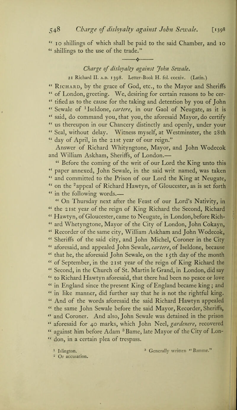 <c 10 shillings of which shall be paid to the said Chamber, and 10 “ shillings to the use of the trade.” Charge of disloyalty against John Sewale. 21 Richard II. a.d. 1398. Letter-Book H. fol. cccxiv. (Latin.) “ Richard, by the grace of God, etc., to the Mayor and Sheriffs ‘c of London, greeting. We, desiring for certain reasons to be cer- cc tifiedas to the cause for the taking and detention by you of John “ Sewale of 1Iseldone, cartere, in our Gaol of Neugate, as it is tc said, do command you, that you, the aforesaid Mayor, do certify tc us thereupon in our Chancery distinctly and openly, under your “ Seal, without delay. Witness myself, at Westminster, the 28th tc day of April, in the 21st year of our reign.” Answer of Richard Whityngtone, Mayor, and John Wodecok and William Askham, Sheriffs, of London.— “ Before the coming of the writ of our Lord the King unto this ,c paper annexed, John Sewale, in the said writ named, was taken “ and committed to the Prison of our Lord the King at Neugate, “ on the 2 appeal of Richard Hawtyn, of Gloucester, as is set forth “ in the following words.— “ On Thursday next after the Feast of our Lord’s Nativity, in “ the 21 st year of the reign of King Richard the Second, Richard “ Hawtyn, of Gloucester, came to Neugate, in London, before Rich- “ ard Whetyngtone, Mayor of the City of London, John Cokayn, “ Recorder of the same city, William Askham and John Wodecok, “ Sheriffs of the said city, and John Michel, Coroner in the City “ aforesaid, and appealed John Sewale, cartere, of Iseldone, because “ that he, the aforesaid John Sewale, on the 15th day of the month “ of September, in the 21st year of the reign of King Richard the “ Second, in the Church of St. Martin le Grand, in London, did say “ to Richard Hawtyn aforesaid, that there had been no peace or love “ in England since the present King of England became king; and “ in like manner, did further say that he is not the rightful king. “ And of the words aforesaid the said Richard Hawtyn appealed “ the same John Sewale before the said Mayor, Recorder, Sheriffs, tc and Coroner. And also, John Sewale was detained in the prison “ aforesaid for 40 marks, which John Neel, gardenere, recovered “ against him before Adam 3 Bame, late Mayor of the City of Lon- “ don, in a certain plea of trespass. 1 Islington. 2 Or accusation. 3 Generally written “Bamme.”