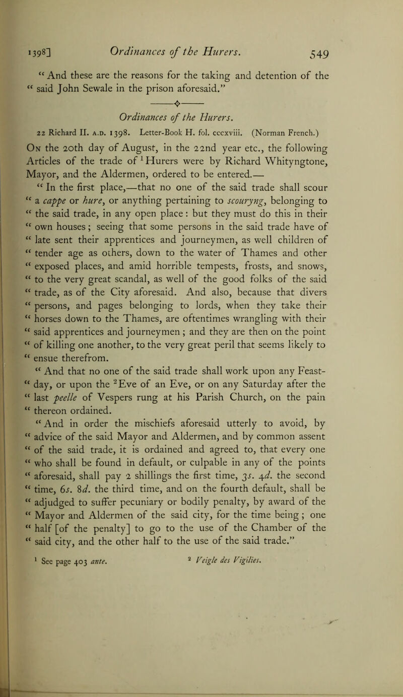 “ And these are the reasons for the taking and detention of the “ said John Sewale in the prison aforesaid.” Ordinances of the Hurers. 22 Richard II. a.d. 1398. Letter-Book H. fol. cccxviii. (Norman French.) On the 20th day of August, in the 22nd year etc., the following Articles of the trade of1 Hurers were by Richard Whityngtone, Mayor, and the Aldermen, ordered to be entered.— “ In the first place,—that no one of the said trade shall scour “ a cappe or hure, or anything pertaining to scouryng, belonging to “ the said trade, in any open place: but they must do this in their “ own houses; seeing that some persons in the said trade have of “ late sent their apprentices and journeymen, as well children of “ tender age as others, down to the water of Thames and other f< exposed places, and amid horrible tempests, frosts, and snows, “ to the very great scandal, as well of the good folks of the said “ trade, as of the City aforesaid. And also, because that divers “ persons, and pages belonging to lords, when they take their “ horses down to the Thames, are oftentimes wrangling with their <c said apprentices and journeymen; and they are then on the point  of killing one another, to the very great peril that seems likely to ensue therefrom. a And that no one of the said trade shall work upon any Feast- {f day, or upon the 2 Eve of an Eve, or on any Saturday after the “ last peelle of Vespers rung at his Parish Church, on the pain “ thereon ordained. “ And in order the mischiefs aforesaid utterly to avoid, by “ advice of the said Mayor and Aldermen, and by common assent “ of the said trade, it is ordained and agreed to, that every one “ who shall be found in default, or culpable in any of the points “ aforesaid, shall pay 2 shillings the first time, 3J. 4d. the second “ time, 6s. 8d. the third time, and on the fourth default, shall be “ adjudged to suffer pecuniary or bodily penalty, by award of the  Mayor and Aldermen of the said city, for the time being; one “ half [of the penalty] to go to the use of the Chamber of the “ said city, and the other half to the use of the said trade.” 2 Veigle des Vigilies. See page 403 ante.