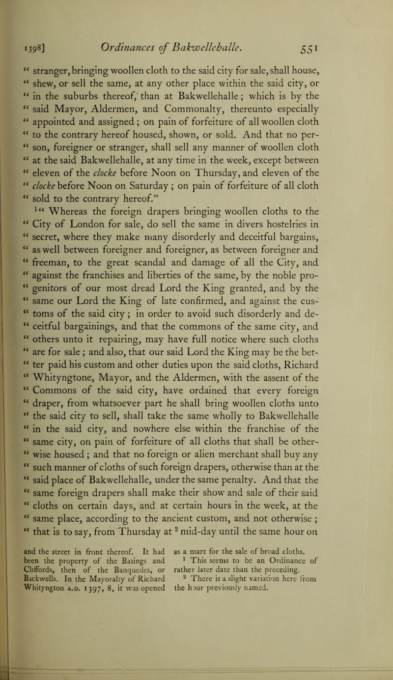CC CC cc cc (C (( cc cc (( cc cc cc cc cc cc cc cc cc cc cc cc cc cc cc cc cc stranger, bringing woollen cloth to the said city for sale, shall house, shew, or sell the same, at any other place within the said city, or in the suburbs thereof,' than at Bakwellehalle; which is by the said Mayor, Aldermen, and Commonalty, thereunto especially appointed and assigned; on pain of forfeiture of all woollen cloth to the contrary hereof housed, shown, or sold. And that no per- son, foreigner or stranger, shall sell any manner of woollen cloth at the said Bakwellehalle, at any time in the week, except between eleven of the clocke before Noon on Thursday, and eleven of the clocke before Noon on Saturday; on pain of forfeiture of all cloth sold to the contrary hereof.” lt( Whereas the foreign drapers bringing woollen cloths to the City of London for sale, do sell the same in divers hostelries in secret, where they make many disorderly and deceitful bargains, as well between foreigner and foreigner, as between foreigner and freeman, to the great scandal and damage of all the City, and against the franchises and liberties of the same, by the noble pro- genitors of our most dread Lord the King granted, and by the same our Lord the King of late confirmed, and against the cus- toms of the said city; in order to avoid such disorderly and de- ceitful bargainings, and that the commons of the same city, and others unto it repairing, may have full notice where such cloths are for sale; and also, that our said Lord the King may be the bet- ter paid his custom and other duties upon the said cloths, Richard Whityngtone, Mayor, and the Aldermen, with the assent of the Commons of the said city, have ordained that every foreign draper, from whatsoever part he shall bring woollen cloths unto the said city to sell, shall take the same wholly to Bakwellehalle in the said city, and nowhere else within the franchise of the same city, on pain of forfeiture of all cloths that shall be other- wise housed; and that no foreign or alien merchant shall buy any such manner of cloths of such foreign drapers, otherwise than at the said place of Bakwellehalle, under the same penalty. And that the same foreign drapers shall make their show and sale of their said cloths on certain days, and at certain hours in the week, at the same place, according to the ancient custom, and not otherwise ; that is to say, from Thursday at2 mid-day until the same hour on and the street in front thereof. It had been the property of the Basings and Cliffords, then of the Banquelles, or Backwells. In the Mayoralty of Richard Whityngton a.d. 1397, 8, it was opened as a mart for the sale of broad cloths. 1 This seems to be an Ordinance of rather later date than the preceding. 2 There is a slight variation here from the hour previously named.
