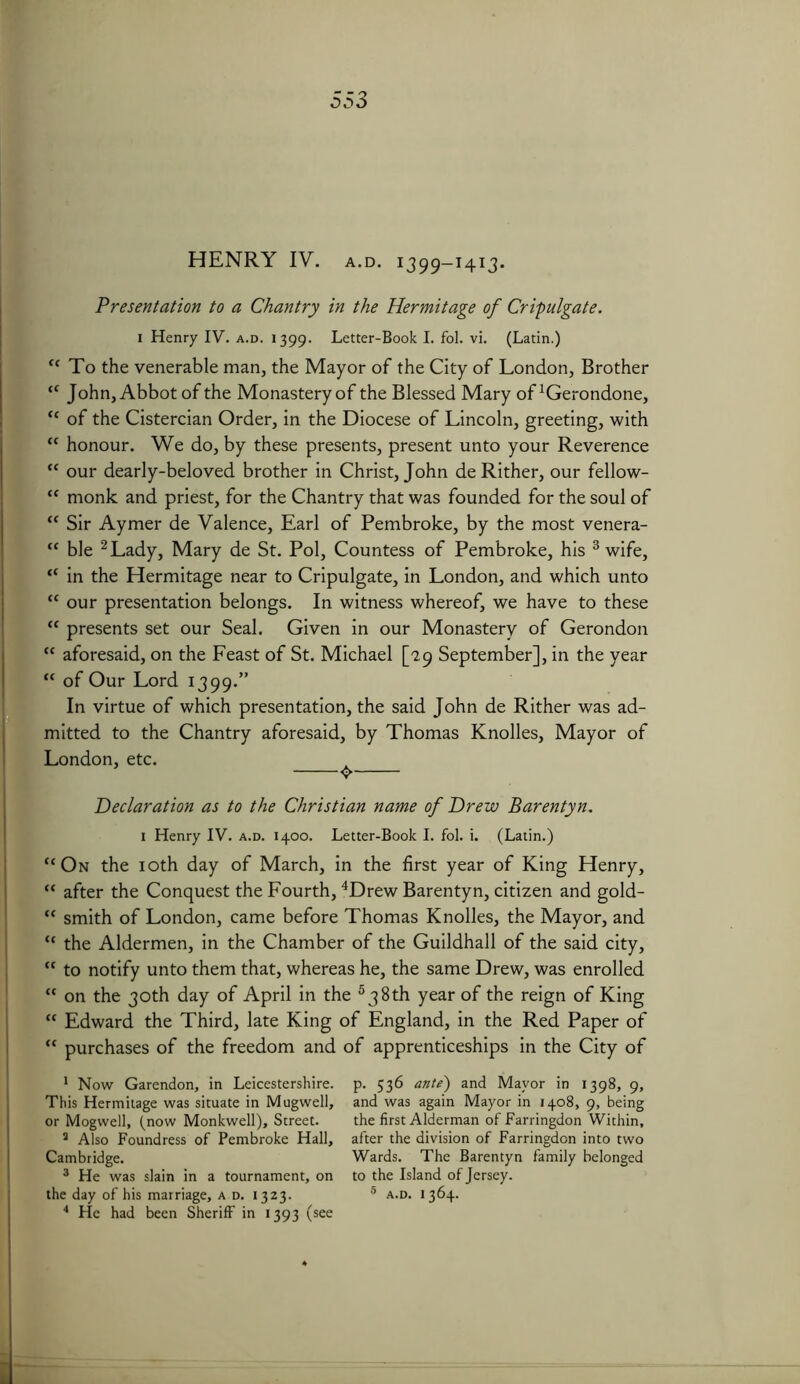 HENRY IV. a.d. 1399-1413. Presentation to a Chantry in the Hermitage of Cripulgate. 1 Henry IV. a.d. 1399. Letter-Book I. fol. vi. (Latin.) “ To the venerable man, the Mayor of the City of London, Brother “ John, Abbot of the Monastery of the Blessed Mary of ^erondone, “ of the Cistercian Order, in the Diocese of Lincoln, greeting, with “ honour. We do, by these presents, present unto your Reverence “ our dearly-beloved brother in Christ, John deRither, our fellow- “ monk and priest, for the Chantry that was founded for the soul of “ Sir Aymer de Valence, Earl of Pembroke, by the most venera- “ ble 1 2 Lady, Mary de St. Pol, Countess of Pembroke, his 3 wife, “ in the Hermitage near to Cripulgate, in London, and which unto “ our presentation belongs. In witness whereof, we have to these “ presents set our Seal. Given in our Monastery of Gerondon “ aforesaid, on the Feast of St. Michael [29 September], in the year “ of Our Lord 1399.” In virtue of which presentation, the said John de Rither was ad- mitted to the Chantry aforesaid, by Thomas Knolles, Mayor of London, etc. Declaration as to the Christian name of Drew Barentyn. 1 Henry IV. a.d. 1400. Letter-Book I. fol. i. (Latin.) “On the 10th day of March, in the first year of King Henry, “ after the Conquest the Fourth, 4Drew Barentyn, citizen and gold- “ smith of London, came before Thomas Knolles, the Mayor, and “ the Aldermen, in the Chamber of the Guildhall of the said city, “ to notify unto them that, whereas he, the same Drew, was enrolled “ on the 30th day of April in the 5 3 8th year of the reign of King “ Edward the Third, late King of England, in the Red Paper of “ purchases of the freedom and of apprenticeships in the City of 1 Now Garendon, in Leicestershire. This Hermitage was situate in Mugwell, or Mogwell, (now Monkwell), Street. 3 Also Foundress of Pembroke Hall, Cambridge. 3 He was slain in a tournament, on the day of his marriage, a d. 1323. 4 He had been Sheriff in 1393 (see p. 536 ante) and Mayor in 1398, 9, and was again Mayor in 1408, 9, being the first Alderman of Farringdon Within, after the division of Farringdon into two Wards. The Barentyn family belonged to the Island of Jersey. 5 A.D. 1364.