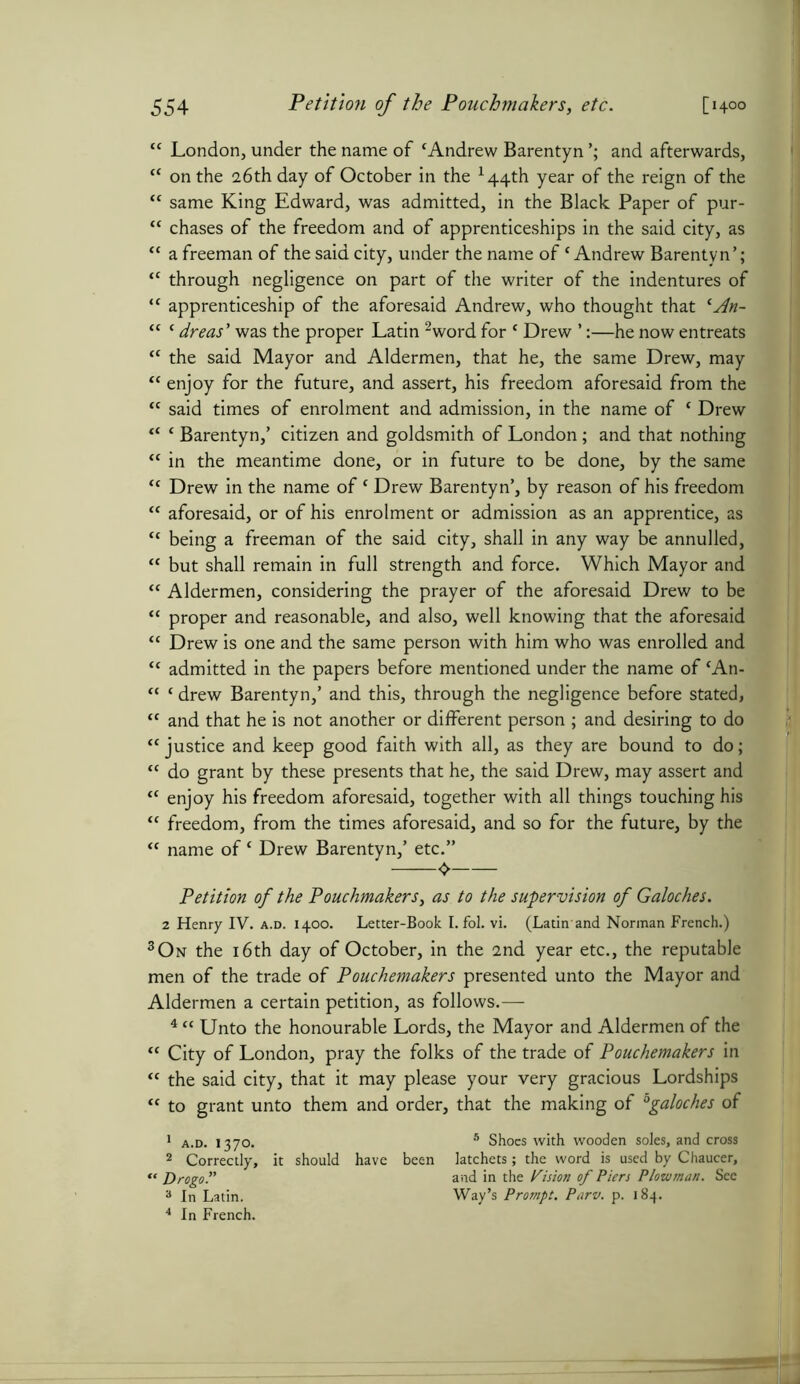 tc London, under the name of cAndrew Barentyn and afterwards, M on the 26th day of October in the x44th year of the reign of the “ same King Edward, was admitted, in the Black Paper of pur- “ chases of the freedom and of apprenticeships in the said city, as “ a freeman of the said city, under the name of 'Andrew Barentyn’; tc through negligence on part of the writer of the indentures of “ apprenticeship of the aforesaid Andrew, who thought that lAn- “ ‘ dreas’ was the proper Latin 2word for {Drew ’:—he now entreats “ the said Mayor and Aldermen, that he, the same Drew, may “ enjoy for the future, and assert, his freedom aforesaid from the tc said times of enrolment and admission, in the name of ‘ Drew “ c Barentyn,’ citizen and goldsmith of London; and that nothing tc in the meantime done, or in future to be done, by the same <c Drew in the name of c Drew Barentyn’, by reason of his freedom <c aforesaid, or of his enrolment or admission as an apprentice, as “ being a freeman of the said city, shall in any way be annulled, “ but shall remain in full strength and force. Which Mayor and “ Aldermen, considering the prayer of the aforesaid Drew to be “ proper and reasonable, and also, well knowing that the aforesaid “ Drew is one and the same person with him who was enrolled and ct admitted in the papers before mentioned under the name of 'An- “ ‘ drew Barentyn,’ and this, through the negligence before stated, ft and that he is not another or different person ; and desiring to do “ justice and keep good faith with all, as they are bound to do; “ do grant by these presents that he, the said Drew, may assert and cc enjoy his freedom aforesaid, together with all things touching his “ freedom, from the times aforesaid, and so for the future, by the <c name of£ Drew Barentyn,’ etc.” Petition of the Pouchmakers, as to the supervision of Galoches. 2 Henry IV. a.d. 1400. Letter-Book I. fol. vi. (Latin-and Norman French.) 3On the 16th day of October, in the 2nd year etc., the reputable men of the trade of Pouchemakers presented unto the Mayor and Aldermen a certain petition, as follows.— 4 “ Unto the honourable Lords, the Mayor and Aldermen of the “ City of London, pray the folks of the trade of Pouchemakers in “ the said city, that it may please your very gracious Lordships “ to grant unto them and order, that the making of °galoches of 1 a.d. 1370. 8 Shoes with wooden soles, and cross 2 Correctly, it should have been latchets; the word is used by Chaucer, « Drogoand in the Vision of Piers Plowman. See 3 In Latin. Way’s Prompt. Parv. p. 184.