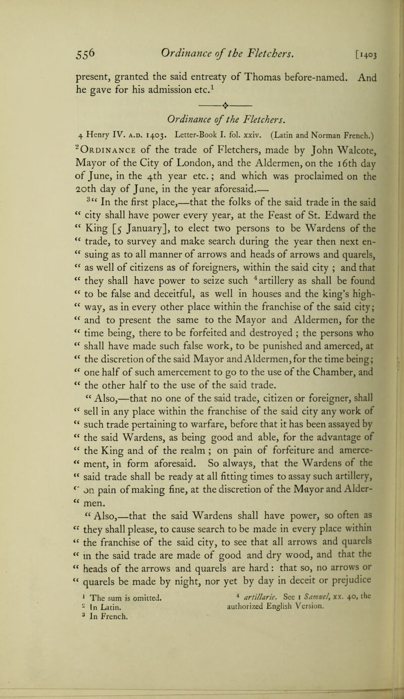 present, granted the said entreaty of Thomas before-named. And he gave for his admission etc.1 Ordinance of the Fletchers. 4 Henry IV. a.d. 1403. Letter-Book I. fol. xxiv. (Latin and Norman French.) 2Ordinance of the trade of Fletchers, made by John Walcote, Mayor of the City of London, and the Aldermen, on the 16th day of June, in the 4th year etc.; and which was proclaimed on the 20th day of June, in the year aforesaid.— 3ct In the first place,—that the folks of the said trade in the said “ city shall have power every year, at the Feast of St. Edward the “ King [5 January], to elect two persons to be Wardens of the “ trade, to survey and make search during the year then next en- “ suing as to all manner of arrows and heads of arrows and quarels, “ as well of citizens as of foreigners, within the said city ; and that “ they shall have power to seize such 4 artillery as shall be found “ to be false and deceitful, as well in houses and the king’s high- “ way, as in every other place within the franchise of the said city; “ and to present the same to the Mayor and Aldermen, for the <c time being, there to be forfeited and destroyed ; the persons who “ shall have made such false work, to be punished and amerced, at “ the discretion of the said Mayor and Aldermen, for the time being; cc one half of such amercement to go to the use of the Chamber, and <c the other half to the use of the said trade. “ Also,—that no one of the said trade, citizen or foreigner, shall tf sell in any place within the franchise of the said city any work of “ such trade pertaining to warfare, before that it has been assayed by “ the said Wardens, as being good and able, for the advantage of “ the King and of the realm ; on pain of forfeiture and amerce- “ ment, in form aforesaid. So always, that the Wardens of the “ said trade shall be ready at all fitting times to assay such artillery, f' on pain of making fine, at the discretion of the Mayor and Alder- “ men. “ Also,—that the said Wardens shall have power, so often as “ they shall please, to cause search to be made in every place within “ the franchise of the said city, to see that all arrows and quarels <f in the said trade are made of good and dry wood, and that the “ heads of the arrows and quarels are hard: that so, no arrows or “ quarels be made by night, nor yet by day in deceit or prejudice 1 The sum is omitted. 4 artillarie. See 1 Samuel, xx. 4°» the 2 In Latin. authorized English Version.
