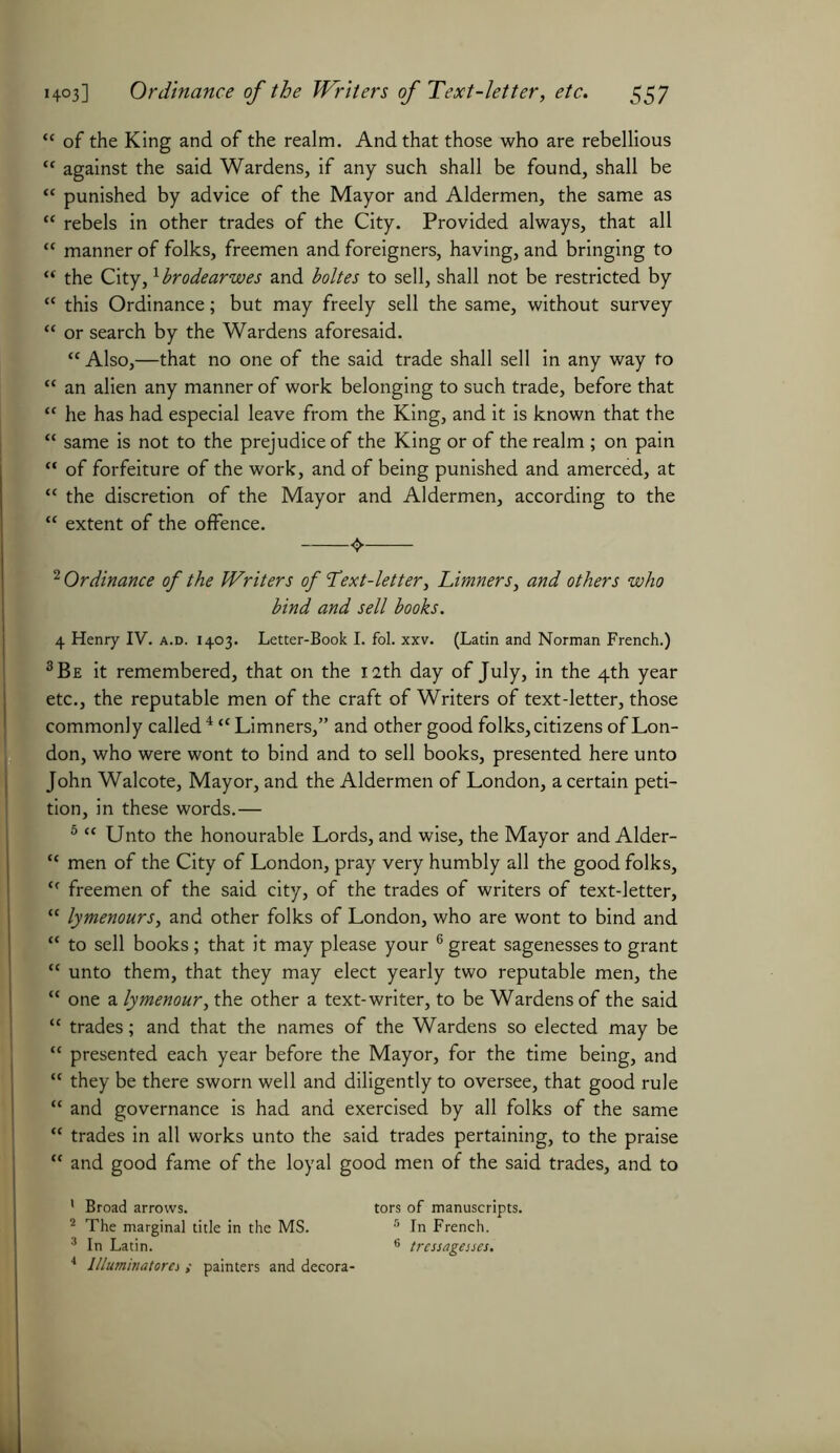 “ of the King and of the realm. And that those who are rebellious “ against the said Wardens, if any such shall be found, shall be “ punished by advice of the Mayor and Aldermen, the same as “ rebels in other trades of the City. Provided always, that all “ manner of folks, freemen and foreigners, having, and bringing to “ the City,1 brodearwes and boltes to sell, shall not be restricted by “ this Ordinance; but may freely sell the same, without survey “ or search by the Wardens aforesaid. “ Also,—that no one of the said trade shall sell in any way to “ an alien any manner of work belonging to such trade, before that “ he has had especial leave from the King, and it is known that the “ same is not to the prejudice of the King or of the realm ; on pain “ of forfeiture of the work, and of being punished and amerced, at “ the discretion of the Mayor and Aldermen, according to the “ extent of the offence. 2 Ordinance of the Writers of Text-letter, Limners, and others who bind and sell books. 4 Henry IV. a.d. 1403. Letter-Book I. fol. xxv. (Latin and Norman French.) 3 Be it remembered, that on the 12th day of July, in the 4th year etc., the reputable men of the craft of Writers of text-letter, those commonly called4 “Limners,” and other good folks, citizens of Lon- don, who were wont to bind and to sell books, presented here unto John Walcote, Mayor, and the Aldermen of London, a certain peti- tion, in these words.— 5 “ Unto the honourable Lords, and wise, the Mayor and Alder- “ men of the City of London, pray very humbly all the good folks, <f freemen of the said city, of the trades of writers of text-letter, “ lymenours, and other folks of London, who are wont to bind and “ to sell books; that it may please your 6 great sagenesses to grant “ unto them, that they may elect yearly two reputable men, the “ one a lymenour, the other a text-writer, to be Wardens of the said “ trades; and that the names of the Wardens so elected may be “ presented each year before the Mayor, for the time being, and “ they be there sworn well and diligently to oversee, that good rule “ and governance is had and exercised by all folks of the same “ trades in all works unto the said trades pertaining, to the praise “ and good fame of the loyal good men of the said trades, and to ' Broad arrows. tors of manuscripts. 2 The marginal title in the MS. 5 In French. 3 In Latin. 6 tressagesses. 4 Illuminatorei ; painters and decora-