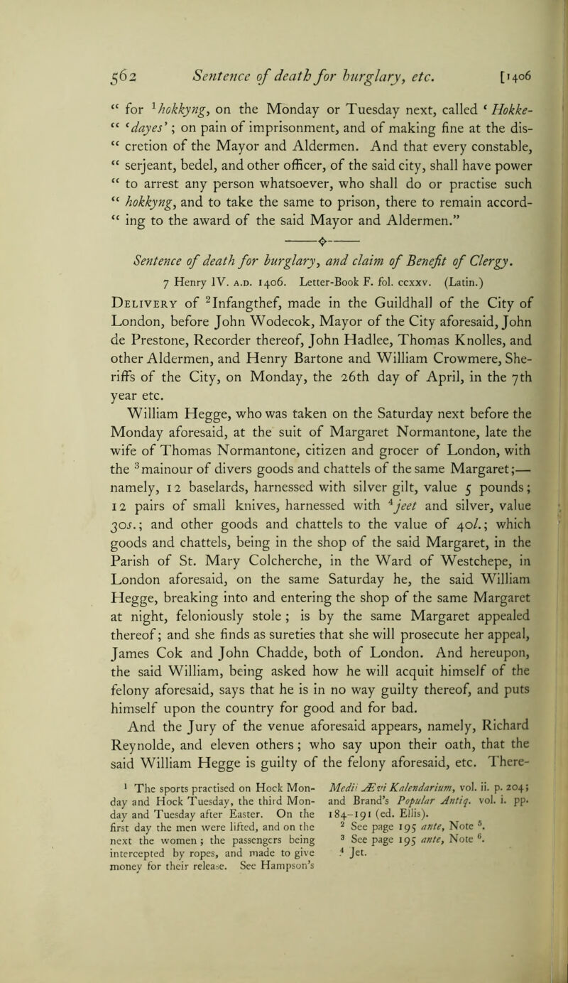 “ for lhokkyng, on the Monday or Tuesday next, called ‘ Hokke- “ 'dayes'; on pain of imprisonment, and of making fine at the dis- tc cretion of the Mayor and Aldermen. And that every constable, “ serjeant, bedel, and other officer, of the said city, shall have power “ to arrest any person whatsoever, who shall do or practise such “ hokkyng, and to take the same to prison, there to remain accord- <c ing to the award of the said Mayor and Aldermen.” Sentence of death for burglary, and claim of Benefit of Clergy. 7 Henry IV. a.d. 1406. Letter-Book F. fol. ccxxv. (Latin.) Delivery of 2Infangthef, made in the Guildhall of the City of London, before John Wodecok, Mayor of the City aforesaid, John de Prestone, Recorder thereof, John Hadlee, Thomas Knolles, and other Aldermen, and Henry Bartone and William Crowmere, She- riffs of the City, on Monday, the 26th day of April, in the 7th year etc. William Hegge, who was taken on the Saturday next before the Monday aforesaid, at the suit of Margaret Normantone, late the wife of Thomas Normantone, citizen and grocer of London, with the 3mainour of divers goods and chattels of the same Margaret;— namely, 12 baselards, harnessed with silver gilt, value 5 pounds; 12 pairs of small knives, harnessed with Ajeet and silver, value 30s.; and other goods and chattels to the value of 40/.; which goods and chattels, being in the shop of the said Margaret, in the Parish of St. Mary Colcherche, in the Ward of Westchepe, in London aforesaid, on the same Saturday he, the said William Hegge, breaking into and entering the shop of the same Margaret at night, feloniously stole; is by the same Margaret appealed thereof; and she finds as sureties that she will prosecute her appeal, James Cok and John Chadde, both of London. And hereupon, the said William, being asked how he will acquit himself of the felony aforesaid, says that he is in no way guilty thereof, and puts himself upon the country for good and for bad. And the Jury of the venue aforesaid appears, namely, Richard Reynolde, and eleven others; who say upon their oath, that the said William Hegge is guilty of the felony aforesaid, etc. There- 1 The sports practised on Hock Mon- Medii AEvi Kalendarium, vol. ii. p. 204; day and Hock Tuesday, the third Mon- and Brand’s Popular Antiq. vol. i. pp. day and Tuesday after Easter. On the 184-191 (ed. Eliis). first day the men were lifted, and on the 2 See page 195 ante. Note 5. next the women; the passengers being 3 Seepage 195 ante. Note6, intercepted by ropes, and made to give * Jet. money for their release. See Hampson’s