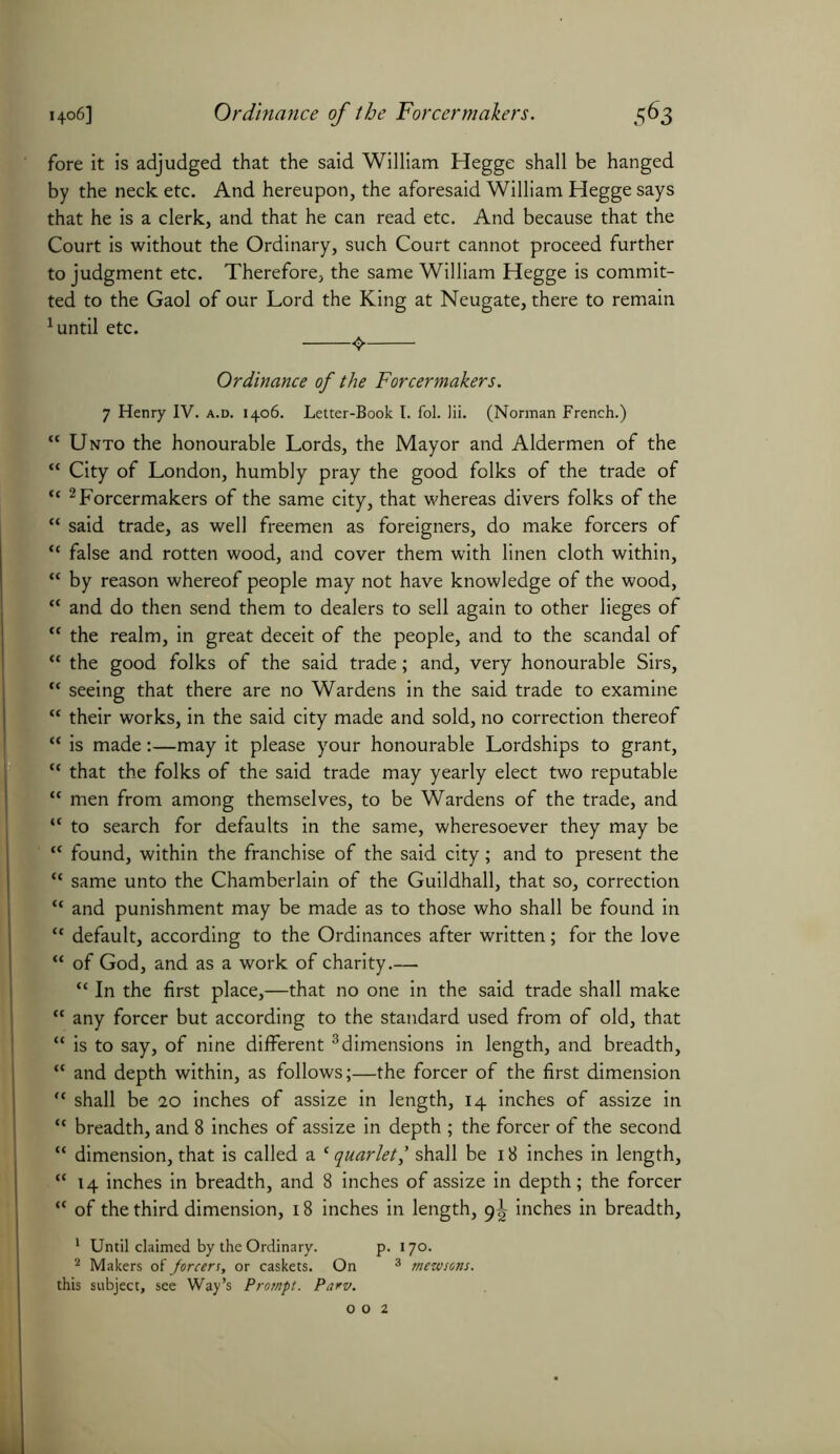 fore it is adjudged that the said William Hegge shall be hanged by the neck etc. And hereupon, the aforesaid William Hegge says that he is a clerk, and that he can read etc. And because that the Court is without the Ordinary, such Court cannot proceed further to judgment etc. Therefore, the same William Hegge is commit- ted to the Gaol of our Lord the King at Neugate, there to remain 1 until etc. ^ Ordinance of the Forcermakers. 7 Henry IV. a.d. 1406. Letter-Book I. fol. Hi. (Norman French.) tc Unto the honourable Lords, the Mayor and Aldermen of the “ City of London, humbly pray the good folks of the trade of <c 2 Forcermakers of the same city, that whereas divers folks of the “ said trade, as well freemen as foreigners, do make forcers of “ false and rotten wood, and cover them with linen cloth within, “ by reason whereof people may not have knowledge of the wood, “ and do then send them to dealers to sell again to other lieges of <c the realm, in great deceit of the people, and to the scandal of “ the good folks of the said trade; and, very honourable Sirs,  seeing that there are no Wardens in the said trade to examine “ their works, in the said city made and sold, no correction thereof “ is made:—may it please your honourable Lordships to grant, “ that the folks of the said trade may yearly elect two reputable “ men from among themselves, to be Wardens of the trade, and “ to search for defaults in the same, wheresoever they may be “ found, within the franchise of the said city; and to present the “ same unto the Chamberlain of the Guildhall, that so, correction “ and punishment may be made as to those who shall be found in “ default, according to the Ordinances after written; for the love “ of God, and as a work of charity.— “ In the first place,—that no one in the said trade shall make “ any forcer but according to the standard used from of old, that “ is to say, of nine different 3dimensions in length, and breadth, “ and depth within, as follows;—the forcer of the first dimension  shall be 20 inches of assize in length, 14 inches of assize in “ breadth, and 8 inches of assize in depth ; the forcer of the second “ dimension, that is called a ‘ quarlet,’ shall be 18 inches in length, “14 inches in breadth, and 8 inches of assize in depth; the forcer “ of the third dimension, 18 inches in length, 9^ inches in breadth, 1 Until claimed by the Ordinary. p. 170. 2 Makers of forcers, or caskets. On 3 mewsons. this subject, see Way’s Prompt. Parv.
