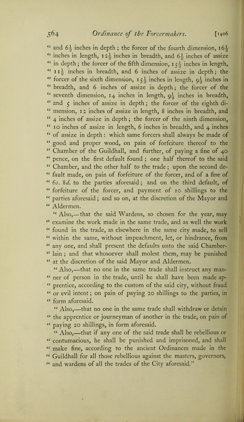 “ and 6^ inches in depth ; the forcer of the fourth dimension, 16^ “ inches in length, 1 2\ inches in breadth, and 6^ inches of assize tc in depth; the forcer of the fifth dimension, 15-^ inches in length, “ 11^ inches in breadth, and 6 inches of assize in depth; the “ forcer of the sixth dimension, 15^ inches in length, 9^ inches in “ breadth, and 6 inches of assize in depth; the forcer of the £c seventh dimension, 14 inches in length, 9^ inches in breadth, ‘c and 5 inches of assize in depth; the forcer of the eighth di- “ mension, 12 inches of assize in length, 8 inches in breadth, and {< 4 inches of assize in depth; the forcer of the ninth dimension, <c 10 inches of assize in length, 6 inches in breadth, and 4 inches “ of assize in depth: which same forcers shall always be made of <c good and proper wood, on pain of forfeiture thereof to the “ Chamber of the Guildhall, and further, of paying a fine of 40 r< pence, on the first default found ; one half thereof to the said <c Chamber, and the other half to the trade; upon the second de- “ fault made, on pain of forfeiture of the forcer, and of a fine of tc 6s. 8d. to the parties aforesaid; and on the third default, of “ forfeiture of the forcer, and payment of 10 shillings to the “ parties aforesaid; and so on, at the discretion of the Mayor and “ Aldermen. “ Also,— that the said Wardens, so chosen for the year, may <c examine the work made in the same trade, and as well the work “ found in the trade, as elsewhere in the same city made, to sell “ within the same, without impeachment, let, or hindrance, from “ any one, and shall present the defaults unto the said Chamber- “ lain ; and that whosoever shall molest them, may be punished <c at the discretion of the said Mayor and Aldermen. “ Also,—that no one in the same trade shall instruct any man- “ ner of person in the trade, until he shall have been made ap- “ prentice, according to the custom of the said city, without fraud “ or evil intent; on pain of paying 20 shillings to the parties, in “ form aforesaid. ct Also,—that no one in the same trade shall withdraw or detain “ the apprentice or journeyman of another in the trade, on pain of “ paying 20 shillings, in form aforesaid. “ Also,—that if any one of the said trade shall be rebellious or tf contumacious, he shall be punished and imprisoned, and shall “ make fine, according to the ancient Ordinances made in the c< Guildhall for all those rebellious against the masters, governors, “ and wardens of all the trades of the City aforesaid.”