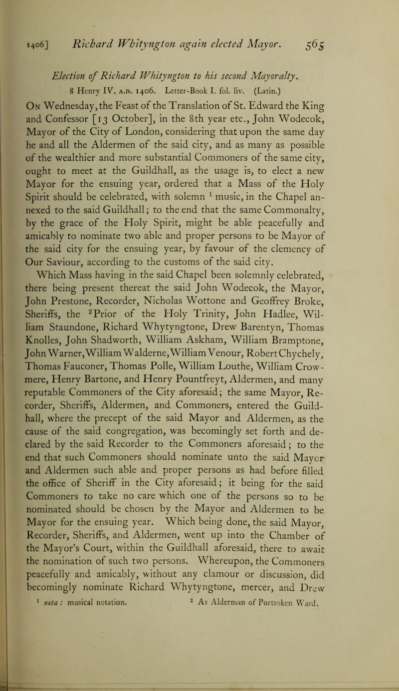 Election of Richard Whityngton to his second Mayoralty. 8 Henry IV. a.d. 1406. Letter-Book I. fol. liv. (Latin.) On Wednesday, the Feast of the Translation of St. Edward the King and Confessor [13 October], in the 8th year etc., John Wodecok, Mayor of the City of London, considering that upon the same day he and all the Aldermen of the said city, and as many as possible of the wealthier and more substantial Commoners of the same city, ought to meet at the Guildhall, as the usage is, to elect a new Mayor for the ensuing year, ordered that a Mass of the Holy Spirit should be celebrated, with solemn 1 music, in the Chapel an- nexed to the said Guildhall; to the end that the same Commonalty, by the grace of the Holy Spirit, might be able peacefully and amicably to nominate two able and proper persons to be Mayor of the said city for the ensuing year, by favour of the clemency of Our Saviour, according to the customs of the said city. Which Mass having in the said Chapel been solemnly celebrated, there being present thereat the said John Wodecok, the Mayor, John Prestone, Recorder, Nicholas Wottone and Geoffrey Broke, Sheriffs, the 2 Prior of the Holy Trinity, John Hadlee, Wil- liam Staundone, Richard Whytyngtone, Drew Barentyn, Thomas Knolles, John Shadworth, William Askham, William Bramptone, John Warner,William Walderne,William Venour, Robert Chychely, Thomas Fauconer, Thomas Polle, William Louthe, William Crow- mere, Henry Bartone, and Henry Pountfreyt, Aldermen, and many reputable Commoners of the City aforesaid; the same Mayor, Re- corder, Sheriffs, Aldermen, and Commoners, entered the Guild- hall, where the precept of the said Mayor and Aldermen, as the cause of the said congregation, was becomingly set forth and de- clared by the said Recorder to the Commoners aforesaid; to the end that such Commoners should nominate unto the said Mayor and Aldermen such able and proper persons as had before filled the office of Sheriff in the City aforesaid; it being for the said Commoners to take no care which one of the persons so to be nominated should be chosen by the Mayor and Aldermen to be Mayor for the ensuing year. Which being done, the said Mayor, Recorder, Sheriffs, and Aldermen, went up into the Chamber of the Mayor’s Court, within the Guildhall aforesaid, there to await the nomination of such two persons. Whereupon, the Commoners peacefully and amicably, without any clamour or discussion, did becomingly nominate Richard Whytyngtone, mercer, and Drew 1 nota: musical notation. 2 As Alderman ofPortsoken Ward.